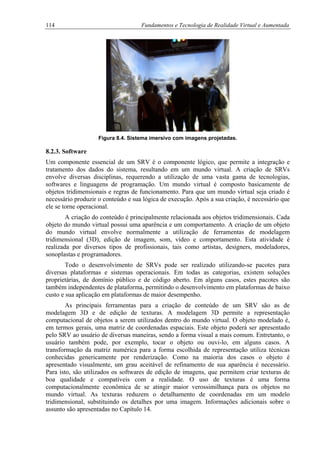 114 Fundamentos e Tecnologia de Realidade Virtual e Aumentada
Figura 8.4. Sistema imersivo com imagens projetadas.
8.2.3. Software
Um componente essencial de um SRV é o componente lógico, que permite a integração e
tratamento dos dados do sistema, resultando em um mundo virtual. A criação de SRVs
envolve diversas disciplinas, requerendo a utilização de uma vasta gama de tecnologias,
softwares e linguagens de programação. Um mundo virtual é composto basicamente de
objetos tridimensionais e regras de funcionamento. Para que um mundo virtual seja criado é
necessário produzir o conteúdo e sua lógica de execução. Após a sua criação, é necessário que
ele se torne operacional.
A criação do conteúdo é principalmente relacionada aos objetos tridimensionais. Cada
objeto do mundo virtual possui uma aparência e um comportamento. A criação de um objeto
do mundo virtual envolve normalmente a utilização de ferramentas de modelagem
tridimensional (3D), edição de imagem, som, vídeo e comportamento. Esta atividade é
realizada por diversos tipos de profissionais, tais como artistas, designers, modeladores,
sonoplastas e programadores.
Todo o desenvolvimento de SRVs pode ser realizado utilizando-se pacotes para
diversas plataformas e sistemas operacionais. Em todas as categorias, existem soluções
proprietárias, de domínio público e de código aberto. Em alguns casos, estes pacotes são
também independentes de plataforma, permitindo o desenvolvimento em plataformas de baixo
custo e sua aplicação em plataformas de maior desempenho.
As principais ferramentas para a criação de conteúdo de um SRV são as de
modelagem 3D e de edição de texturas. A modelagem 3D permite a representação
computacional de objetos a serem utilizados dentro do mundo virtual. O objeto modelado é,
em termos gerais, uma matriz de coordenadas espaciais. Este objeto poderá ser apresentado
pelo SRV ao usuário de diversas maneiras, sendo a forma visual a mais comum. Entretanto, o
usuário também pode, por exemplo, tocar o objeto ou ouvi-lo, em alguns casos. A
transformação da matriz numérica para a forma escolhida de representação utiliza técnicas
conhecidas genericamente por renderização. Como na maioria dos casos o objeto é
apresentado visualmente, um grau aceitável de refinamento de sua aparência é necessário.
Para isto, são utilizados os softwares de edição de imagens, que permitem criar texturas de
boa qualidade e compatíveis com a realidade. O uso de texturas é uma forma
computacionalmente econômica de se atingir maior verossimilhança para os objetos no
mundo virtual. As texturas reduzem o detalhamento de coordenadas em um modelo
tridimensional, substituindo os detalhes por uma imagem. Informações adicionais sobre o
assunto são apresentadas no Capítulo 14.
 