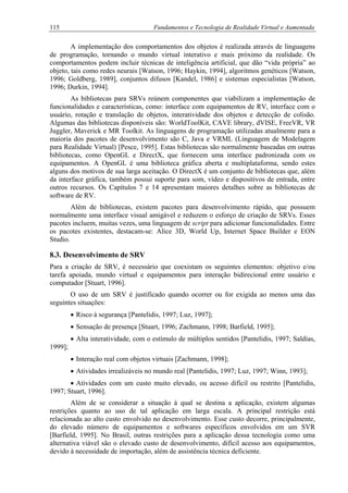 115 Fundamentos e Tecnologia de Realidade Virtual e Aumentada
A implementação dos comportamentos dos objetos é realizada através de linguagens
de programação, tornando o mundo virtual interativo e mais próximo da realidade. Os
comportamentos podem incluir técnicas de inteligência artificial, que dão “vida própria” ao
objeto, tais como redes neurais [Watson, 1996; Haykin, 1994], algoritmos genéticos [Watson,
1996; Goldberg, 1989], conjuntos difusos [Kandel, 1986] e sistemas especialistas [Watson,
1996; Durkin, 1994].
As bibliotecas para SRVs reúnem componentes que viabilizam a implementação de
funcionalidades e características, como: interface com equipamentos de RV, interface com o
usuário, rotação e translação de objetos, interatividade dos objetos e detecção de colisão.
Algumas das bibliotecas disponíveis são: WorldToolKit, CAVE library, dVISE, FreeVR, VR
Juggler, Maverick e MR Toolkit. As linguagens de programação utilizadas atualmente para a
maioria dos pacotes de desenvolvimento são C, Java e VRML (Linguagem de Modelagem
para Realidade Virtual) [Pesce, 1995]. Estas bibliotecas são normalmente baseadas em outras
bibliotecas, como OpenGL e DirectX, que fornecem uma interface padronizada com os
equipamentos. A OpenGL é uma biblioteca gráfica aberta e multiplataforma, sendo estes
alguns dos motivos de sua larga aceitação. O DirectX é um conjunto de bibliotecas que, além
da interface gráfica, também possui suporte para som, vídeo e dispositivos de entrada, entre
outros recursos. Os Capítulos 7 e 14 apresentam maiores detalhes sobre as bibliotecas de
software de RV.
Além de bibliotecas, existem pacotes para desenvolvimento rápido, que possuem
normalmente uma interface visual amigável e reduzem o esforço de criação de SRVs. Esses
pacotes incluem, muitas vezes, uma linguagem de script para adicionar funcionalidades. Entre
os pacotes existentes, destacam-se: Alice 3D, World Up, Internet Space Builder e EON
Studio.
8.3. Desenvolvimento de SRV
Para a criação de SRV, é necessário que coexistam os seguintes elementos: objetivo e/ou
tarefa apoiada, mundo virtual e equipamentos para interação bidirecional entre usuário e
computador [Stuart, 1996].
O uso de um SRV é justificado quando ocorrer ou for exigida ao menos uma das
seguintes situações:
• Risco à segurança [Pantelidis, 1997; Luz, 1997];
• Sensação de presença [Stuart, 1996; Zachmann, 1998; Barfield, 1995];
• Alta interatividade, com o estímulo de múltiplos sentidos [Pantelidis, 1997; Saldías,
1999];
• Interação real com objetos virtuais [Zachmann, 1998];
• Atividades irrealizáveis no mundo real [Pantelidis, 1997; Luz, 1997; Winn, 1993];
• Atividades com um custo muito elevado, ou acesso difícil ou restrito [Pantelidis,
1997; Stuart, 1996].
Além de se considerar a situação à qual se destina a aplicação, existem algumas
restrições quanto ao uso de tal aplicação em larga escala. A principal restrição está
relacionada ao alto custo envolvido no desenvolvimento. Esse custo decorre, principalmente,
do elevado número de equipamentos e softwares específicos envolvidos em um SVR
[Barfield, 1995]. No Brasil, outras restrições para a aplicação dessa tecnologia como uma
alternativa viável são o elevado custo de desenvolvimento, difícil acesso aos equipamentos,
devido à necessidade de importação, além de assistência técnica deficiente.
 