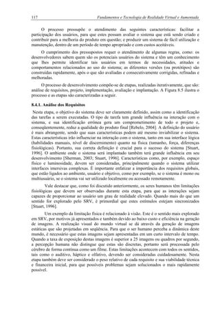 117 Fundamentos e Tecnologia de Realidade Virtual e Aumentada
O processo pressupõe o atendimento das seguintes características: facilitar a
participação dos usuários, para que estes possam avaliar o sistema que está sendo criado e
contribuir para a melhoria do produto em questão; e produzir um sistema de fácil utilização e
manutenção, dentro de um período de tempo apropriado e com custos aceitáveis.
O cumprimento dos pressupostos requer o atendimento de algumas regras, como: os
desenvolvedores sabem quem são os potenciais usuários do sistema e têm um conhecimento
que lhes permite identificar tais usuários em termos de necessidades, atitudes e
comportamentos relacionados ao uso do sistema; as diferentes versões (ou protótipos) são
construídas rapidamente, após o que são avaliadas e consecutivamente corrigidas, refinadas e
melhoradas.
O processo de desenvolvimento compõe-se de etapas, realizadas iterativamente, que são:
análise de requisitos, projeto, implementação, avaliação e implantação. A Figura 8.5 ilustra o
processo e as etapas são caracterizadas a seguir.
8.4.1. Análise dos Requisitos
Nesta etapa, o objetivo do sistema deve ser claramente definido, assim como a identificação
das tarefas a serem executadas. O tipo de tarefa tem grande influência na interação com o
sistema, e sua identificação errônea gera um comprometimento de todo o projeto e,
conseqüentemente, reduz a qualidade do produto final [Rebelo, 2004]. A definição do usuário
é mais abrangente, sendo que suas características podem até mesmo inviabilizar o sistema.
Estas características irão influenciar na interação com o sistema, tanto em sua interface lógica
(habilidades manuais, nível de discernimento) quanto na física (tamanho, força, diferenças
fisiológicas). Portanto, sua correta definição é crucial para o sucesso do sistema [Stuart,
1996]. O ambiente onde o sistema será implantado também terá grande influência em seu
desenvolvimento [Sherman, 2003; Stuart, 1996]. Características como, por exemplo, espaço
físico e luminosidade, devem ser consideradas, principalmente quando o sistema utilizar
interfaces imersivas complexas. É importante enfatizar a importância dos requisitos globais,
que estão ligados ao ambiente, usuário e objetivo, como por exemplo, se o sistema é mono ou
multiusuário, se o sistema vai ser utilizado localmente ou acessado remotamente.
Vale destacar que, como foi discutido anteriormente, os seres humanos têm limitações
fisiológicas que devem ser observadas durante esta etapa, para que as interações sejam
capazes de proporcionar ao usuário um grau de realidade elevado. Quando mais do que um
sentido for explorado pelo SRV, é primordial que estes estímulos estejam sincronizados
[Stuart, 1996].
Um exemplo da limitação física é relacionado à visão. Este é o sentido mais explorado
em SRV, por motivos já apresentados e também devido ao baixo custo e eficiência na geração
de imagens. A realização visual do mundo virtual se dá através da geração de imagens
estáticas que são projetadas em seqüência. Para que o ser humano perceba a dinâmica deste
mundo, é necessário que estas imagens sejam apresentadas em um curto intervalo de tempo.
Quando a taxa de exposição destas imagens é superior a 25 imagens ou quadros por segundo,
a percepção humana não distingue que estas são discretas, portanto será processada pelo
cérebro de forma contínua como um filme. Estas limitações acontecem com todos os sentidos,
tais como o auditivo, háptico e olfativo, devendo ser consideradas cuidadosamente. Nesta
etapa também deve ser considerado o peso relativo de cada requisito e sua viabilidade técnica
e financeira inicial, para que possíveis problemas sejam solucionados o mais rapidamente
possível.
 