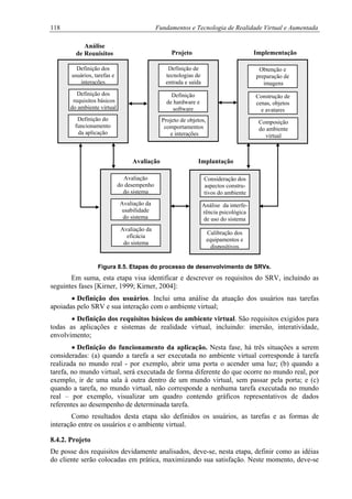 118 Fundamentos e Tecnologia de Realidade Virtual e Aumentada
Definição dos
usuários, tarefas e
interações
Definição do
funcionamento
da aplicação
Análise
de Requisitos
Definição dos
requisitos básicos
do ambiente virtual
Definição de
tecnologias de
entrada e saída
Projeto de objetos,
comportamentos
e interações
Projeto
Definição
de hardware e
software
Obtenção e
preparação de
imagens
Composição
do ambiente
virtual
Implementação
Construção de
cenas, objetos
e avatares
Avaliação
do desempenho
do sistema
Avaliação da
eficácia
do sistema
Avaliação
Avaliação da
usabilidade
do sistema
Calibração dos
equipamentos e
dispositivos
Consideração dos
aspectos constru-
tivos do ambiente
Implantação
Análise da interfe-
rência psicológica
de uso do sistema
Figura 8.5. Etapas do processo de desenvolvimento de SRVs.
Em suma, esta etapa visa identificar e descrever os requisitos do SRV, incluindo as
seguintes fases [Kirner, 1999; Kirner, 2004]:
•
•
•
Definição dos usuários. Inclui uma análise da atuação dos usuários nas tarefas
apoiadas pelo SRV e sua interação com o ambiente virtual;
Definição dos requisitos básicos do ambiente virtual. São requisitos exigidos para
todas as aplicações e sistemas de realidade virtual, incluindo: imersão, interatividade,
envolvimento;
Definição do funcionamento da aplicação. Nesta fase, há três situações a serem
consideradas: (a) quando a tarefa a ser executada no ambiente virtual corresponde à tarefa
realizada no mundo real - por exemplo, abrir uma porta o acender uma luz; (b) quando a
tarefa, no mundo virtual, será executada de forma diferente do que ocorre no mundo real, por
exemplo, ir de uma sala à outra dentro de um mundo virtual, sem passar pela porta; e (c)
quando a tarefa, no mundo virtual, não corresponde a nenhuma tarefa executada no mundo
real – por exemplo, visualizar um quadro contendo gráficos representativos de dados
referentes ao desempenho de determinada tarefa.
Como resultados desta etapa são definidos os usuários, as tarefas e as formas de
interação entre os usuários e o ambiente virtual.
8.4.2. Projeto
De posse dos requisitos devidamente analisados, deve-se, nesta etapa, definir como as idéias
do cliente serão colocadas em prática, maximizando sua satisfação. Neste momento, deve-se
 