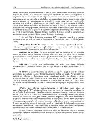 119 Fundamentos e Tecnologia de Realidade Virtual e Aumentada
criar a narrativa do sistema [Sherman, 2003], e, como esta narrativa envolve os requisitos
lógicos do sistema e as interfaces tecnológicas levantadas na análise de requisitos, a
arquitetura do sistema e todas as tecnologias envolvidas devem ser especificadas. Todas as
operações devem ser planejadas e detalhadas, pois a resposta do sistema torna-se mais crítica
com o aumento da complexidade da operação, exigindo para isso um grande poder
computacional gráfico, e principalmente um elevado poder de processamento de cálculo.
Ainda nesta etapa é definido o detalhamento de todas as interfaces do sistema, desde a
funcionalidade dos equipamentos de entrada e saída, até a interação e estética do produto, não
devendo ser esquecidas as questões de segurança, ergonomia e manutenção do sistema. Além
de envolver a especificação de cada elemento ou objeto do mundo virtual, as características,
comportamentos e interações desses objetos devem ser detalhados.
O principal objetivo do projeto, no caso de SRV, é, portanto, especificar os recursos
computacionais que serão adotados na implementação do ambiente virtual, incluindo [Kirner,
1999]:
•
•
•
•
•
Dispositivos de entrada: corresponde aos equipamentos específicos de realidade
virtual, que são essenciais para a aplicação, tais como: luvas, capacetes, câmeras de vídeo,
sensores de posição, dentre outros, além de teclado e mouse.
Dispositivos de saída: têm como objetivo gerar as apresentações em realidade
virtual, de acordo com os requisitos definidos para a aplicação e de forma que os usuários
possam entender e interagir com as tarefas que foram modeladas, tais como: dispositivos de
apresentação visuais e táteis, fones de ouvido, alto falantes, dispositivos de realimentação de
força.
Hardware: refere-se aos equipamentos que serão empregados, incluindo
microcomputador, estação de trabalho, telas de projeção, placas de vídeo, ambiente de CAVE,
etc.
Software: o desenvolvimento de aplicações de RV exige o uso de software
específicos, que incluam recursos de imersão, interatividade e navegação. Por exemplo, são
necessários software e ferramentas para: modelagem gráfica de objetos e cenas
tridimensionais (3D Studio, Open-GL, etc.), construção de mundos virtuais (VRML, Shout-
3D, etc.), e animação de objetos e construção de avatares (Poser, Canoma, etc.). Além destes
software e ferramentas específicas da RV, são necessárias linguagens de programação, como
C e Java.
Projeto dos objetos, comportamentos e interações: nesta etapa do
desenvolvimento do SRV, todos os objetos e cenas que comporão o ambiente virtual deverão
ser definidos detalhadamente, levando-se em conta aspectos tais como: geometria, tamanho,
escala, cores e texturas. Além disso, os comportamentos a serem expressados pelos objetos
deverão ser detalhados, como, por exemplo, mudança de posição e de cores, animações. É
necessário também identificar e detalhar as formas de interação do usuário dentro do ambiente
virtual, como, por exemplo: seleção, movimentação e alteração de objetos e cenas; navegação
livre ou pré-definida dentro do ambiente virtual; e visualização de informações relativas a
componentes do ambiente virtual. A definição de metáforas visuais apropriadas e compatíveis
com a aplicação enfocada é fundamental para a criação de SRV bem sucedidos.
Portanto, todas as tecnologias necessárias, além das formas de interface humano-
computador referentes ao ambiente virtual pretendido, deverão ser detalhadas durante a etapa
de projeto.
8.4.3. Implementação
 