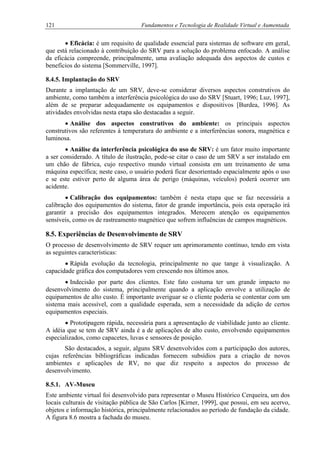 121 Fundamentos e Tecnologia de Realidade Virtual e Aumentada
• Eficácia: é um requisito de qualidade essencial para sistemas de software em geral,
que está relacionado à contribuição do SRV para a solução do problema enfocado. A análise
da eficácia compreende, principalmente, uma avaliação adequada dos aspectos de custos e
benefícios do sistema [Sommerville, 1997].
8.4.5. Implantação do SRV
Durante a implantação de um SRV, deve-se considerar diversos aspectos construtivos do
ambiente, como também a interferência psicológica do uso do SRV [Stuart, 1996; Luz, 1997],
além de se preparar adequadamente os equipamentos e dispositivos [Burdea, 1996]. As
atividades envolvidas nesta etapa são destacadas a seguir.
• Análise dos aspectos construtivos do ambiente: os principais aspectos
construtivos são referentes à temperatura do ambiente e a interferências sonora, magnética e
luminosa.
• Análise da interferência psicológica do uso de SRV: é um fator muito importante
a ser considerado. A título de ilustração, pode-se citar o caso de um SRV a ser instalado em
um chão de fábrica, cujo respectivo mundo virtual consista em um treinamento de uma
máquina específica; neste caso, o usuário poderá ficar desorientado espacialmente após o uso
e se este estiver perto de alguma área de perigo (máquinas, veículos) poderá ocorrer um
acidente.
• Calibração dos equipamentos: também é nesta etapa que se faz necessária a
calibração dos equipamentos do sistema, fator de grande importância, pois esta operação irá
garantir a precisão dos equipamentos integrados. Merecem atenção os equipamentos
sensíveis, como os de rastreamento magnético que sofrem influências de campos magnéticos.
8.5. Experiências de Desenvolvimento de SRV
O processo de desenvolvimento de SRV requer um aprimoramento contínuo, tendo em vista
as seguintes características:
• Rápida evolução da tecnologia, principalmente no que tange à visualização. A
capacidade gráfica dos computadores vem crescendo nos últimos anos.
• Indecisão por parte dos clientes. Este fato costuma ter um grande impacto no
desenvolvimento do sistema, principalmente quando a aplicação envolve a utilização de
equipamentos de alto custo. É importante averiguar se o cliente poderia se contentar com um
sistema mais acessível, com a qualidade esperada, sem a necessidade da adição de certos
equipamentos especiais.
• Prototipagem rápida, necessária para a apresentação de viabilidade junto ao cliente.
A idéia que se tem de SRV ainda é a de aplicações de alto custo, envolvendo equipamentos
especializados, como capacetes, luvas e sensores de posição.
São destacados, a seguir, alguns SRV desenvolvidos com a participação dos autores,
cujas referências bibliográficas indicadas fornecem subsídios para a criação de novos
ambientes e aplicações de RV, no que diz respeito a aspectos do processo de
desenvolvimento.
8.5.1. AV-Museu
Este ambiente virtual foi desenvolvido para representar o Museu Histórico Cerqueira, um dos
locais culturais de visitação pública de São Carlos [Kirner, 1999], que possui, em seu acervo,
objetos e informação histórica, principalmente relacionados ao período de fundação da cidade.
A figura 8.6 mostra a fachada do museu.
 