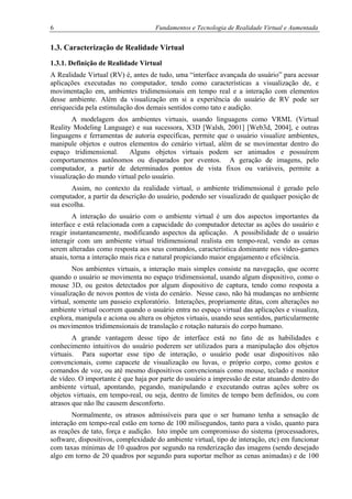 6 Fundamentos e Tecnologia de Realidade Virtual e Aumentada
1.3. Caracterização de Realidade Virtual
1.3.1. Definição de Realidade Virtual
A Realidade Virtual (RV) é, antes de tudo, uma “interface avançada do usuário” para acessar
aplicações executadas no computador, tendo como características a visualização de, e
movimentação em, ambientes tridimensionais em tempo real e a interação com elementos
desse ambiente. Além da visualização em si a experiência do usuário de RV pode ser
enriquecida pela estimulação dos demais sentidos como tato e audição.
A modelagem dos ambientes virtuais, usando linguagens como VRML (Virtual
Reality Modeling Language) e sua sucessora, X3D [Walsh, 2001] [Web3d, 2004], e outras
linguagens e ferramentas de autoria específicas, permite que o usuário visualize ambientes,
manipule objetos e outros elementos do cenário virtual, além de se movimentar dentro do
espaço tridimensional. Alguns objetos virtuais podem ser animados e possuírem
comportamentos autônomos ou disparados por eventos. A geração de imagens, pelo
computador, a partir de determinados pontos de vista fixos ou variáveis, permite a
visualização do mundo virtual pelo usuário.
Assim, no contexto da realidade virtual, o ambiente tridimensional é gerado pelo
computador, a partir da descrição do usuário, podendo ser visualizado de qualquer posição de
sua escolha.
A interação do usuário com o ambiente virtual é um dos aspectos importantes da
interface e está relacionada com a capacidade do computador detectar as ações do usuário e
reagir instantaneamente, modificando aspectos da aplicação. A possibilidade de o usuário
interagir com um ambiente virtual tridimensional realista em tempo-real, vendo as cenas
serem alteradas como resposta aos seus comandos, característica dominante nos vídeo-games
atuais, torna a interação mais rica e natural propiciando maior engajamento e eficiência.
Nos ambientes virtuais, a interação mais simples consiste na navegação, que ocorre
quando o usuário se movimenta no espaço tridimensional, usando algum dispositivo, como o
mouse 3D, ou gestos detectados por algum dispositivo de captura, tendo como resposta a
visualização de novos pontos de vista do cenário. Nesse caso, não há mudanças no ambiente
virtual, somente um passeio exploratório. Interações, propriamente ditas, com alterações no
ambiente virtual ocorrem quando o usuário entra no espaço virtual das aplicações e visualiza,
explora, manipula e aciona ou altera os objetos virtuais, usando seus sentidos, particularmente
os movimentos tridimensionais de translação e rotação naturais do corpo humano.
A grande vantagem desse tipo de interface está no fato de as habilidades e
conhecimento intuitivos do usuário poderem ser utilizados para a manipulação dos objetos
virtuais. Para suportar esse tipo de interação, o usuário pode usar dispositivos não
convencionais, como capacete de visualização ou luvas, o próprio corpo, como gestos e
comandos de voz, ou até mesmo dispositivos convencionais como mouse, teclado e monitor
de vídeo. O importante é que haja por parte do usuário a impressão de estar atuando dentro do
ambiente virtual, apontando, pegando, manipulando e executando outras ações sobre os
objetos virtuais, em tempo-real, ou seja, dentro de limites de tempo bem definidos, ou com
atrasos que não lhe causem desconforto.
Normalmente, os atrasos admissíveis para que o ser humano tenha a sensação de
interação em tempo-real estão em torno de 100 milisegundos, tanto para a visão, quanto para
as reações de tato, força e audição. Isto impõe um compromisso do sistema (processadores,
software, dispositivos, complexidade do ambiente virtual, tipo de interação, etc) em funcionar
com taxas mínimas de 10 quadros por segundo na renderização das imagens (sendo desejado
algo em torno de 20 quadros por segundo para suportar melhor as cenas animadas) e de 100
 