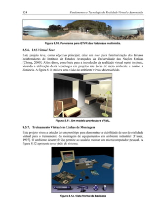 124 Fundamentos e Tecnologia de Realidade Virtual e Aumentada
Figura 8.10. Panorama para QTVR das fortalezas multimídia.
8.5.6. IAS Virtual Tour
Este projeto teve, como objetivo principal, criar um tour para familiarização dos futuros
colaboradores do Instituto de Estudos Avançados da Universidade das Nações Unidas
[Chong, 2000]. Além disso, contribuiu para a introdução da realidade virtual neste instituto,
visando a utilização desta tecnologia em projetos nas áreas de meio ambiente e ensino a
distância. A figura 8.11 mostra uma visão do ambiente virtual desenvolvido.
Figura 8.11. Um modelo pronto para VRML.
8.5.7. Treinamento Virtual em Linhas de Montagem
Este projeto visou a criação de um protótipo para demonstrar a viabilidade de uso de realidade
virtual para o treinamento da montagem de equipamentos em ambiente industrial [Trauer,
1997]. O ambiente desenvolvido permite ao usuário montar um microcomputador pessoal. A
figura 8.12 apresenta uma visão do sistema.
Figura 8.12. Vista frontal da bancada
 