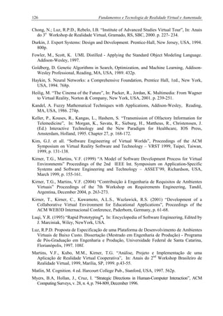 126 Fundamentos e Tecnologia de Realidade Virtual e Aumentada
Chong, N.; Luz, R.P.D., Rebelo, I.B. “Institute of Advanced Studies Virtual Tour”, In: Anais
do 3o
Workshop de Realidade Virtual, Gramado, RS, SBC, 2000. p. 227- 234.
Durkin, J. Expert Systems: Design and Development. Prentice-Hall, New Jersey, USA, 1994.
800p.
Fowler, M., Scott, K. UML Distilled - Applying the Standard Object Modeling Language.
Addison-Wesley, 1997.
Goldberg, D. Genetic Algorithms in Search, Optimization, and Machine Learning, Addison-
Wesley Professional, Reading, MA, USA, 1989. 432p.
Haykin, S. Neural Networks: a Comprehensive Foundation, Prentice Hall, 1ed., New York,
USA, 1994. 768p.
Heilig, M. “The Cinema of the Future”, In: Packer, R., Jordan, K. Multimedia: From Wagner
to Virtual Reality, Norton & Company, New York, USA, 2001. p. 239-251.
Kandel, A. Fuzzy Mathematical Techniques with Applications, Addison-Wesley, Reading,
MA, USA, 1986. 274p.
Keller, P., Kouses, R., Kangas, L., Hashem, S. “Transmission of Olfactory Information for
Telemedicine”, In: Morgan, K., Savata, R., Sieburg, H., Mattheus, R., Christenssen, J.
(Ed.) Interactive Technology and the New Paradigm for Healthcare, IOS Press,
Amsterdam, Holland, 1995. Chapter 27, p. 168-172.
Kim, G.J. et all. “Software Engineering of Virtual Worlds”, Proceedings of the ACM
Symposium on Virtual Reality Software and Technology – VRST 1999, Taipei, Taiwan,
1999, p. 131-138.
Kirner, T.G., Martins, V.F. (1999) “A Model of Software Development Process for Virtual
Environments” Proceedings of the 2nd IEEE Int. Symposium on Application-Specific
Systems and Software Engineering and Technology – ASSET’99, Richardson, USA,
March 1999, p. 155-161.
Kirner, T.G., Martins, V.F. (2004) “Contribuição à Engenharia de Requisitos de Ambientes
Virtuais” Proceedings of the 7th Workshop on Requirements Engineering, Tandil,
Argentina, December 2004, p. 263-273.
Kirner, T., Kirner, C., Kawamoto, A.L.S., Wazlawick, R.S. (2001) “Development of a
Collaborative Virtual Environment for Educational Applications”, Proceedings of the
ACM WEB3D Internacional Conference, Paderborn, Germany, p. 61-68.
Luqi, Y.R. (1995) “Rapid Prototyping”, In: Encyclopedia of Software Engineering, Edited by
J. Marciniak, Wiley, NewYork, USA.
Luz, R.P.D. Proposta de Especificação de uma Plataforma de Desenvolvimento de Ambientes
Virtuais de Baixo Custo. Dissertação (Mestrado em Engenharia de Produção) - Programa
de Pós-Graduação em Engenharia e Produção, Universidade Federal de Santa Catarina,
Florianópolis, 1997. 108f.
Martins, V.F., Kubo, M.M., Kirner, T.G. “Análise, Projeto e Implementação de uma
Aplicação de Realidade Virtual Cooperativa”, In: Anais do 2nd
Workshop Brasileiro de
Realidade Virtual, 1999, Marília, SP, 1999. p.43-55.
Matlin, M. Cognition. 4 ed. Harcourt College Pub., Stanford, USA, 1997. 562p.
Myers, B.A, Hollan, J., Cruz, I. “Strategic Directions in Human-Computer Interaction”, ACM
Computing Surveys, v. 28, n. 4, p. 794-809, December 1996.
 