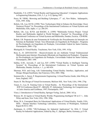 127 Fundamentos e Tecnologia de Realidade Virtual e Aumentada
Pandelidis, V.S. (1997) “Virtual Reality and Engineering Education”, Computer Applications
in Engineering Education, USA, 5, 1, p. 3-12, Spring 1997.
Pesce, M. VRML: Browsing and Building Cyberspace, 1st
ed., New Riders, Indianapolis,
USA, 1995. 424p.
Rebelo, I.B., Luz, R.P.D. (1998) “New Technologies Help to Enhance the Knowledge: Oscar
Niemeyer Project” In: Proceedings of the International Conference on Virtual Systems and
Multimidia, Gifu, Japão, v.1, p. 286-291.
Rebelo, I.B., Luz, R.P.D. and BAGIO, A. (1999) “Multimedia Fortress Project: Virtual
Reality and Multimedia Applied to World Heritage’s Tourism” In: Proceedings of the
International Conference on Virtual Systems and Multimidia, Dundee, Escócia, CD-ROM.
Rebelo, I.B. Proposta de uma Ferramenta de Verificação dos Procedimentos de Interação em
Sistemas de Realidade Virtual. Tese (Doutorado em Engenharia de Produção) - Programa
de Pós-Graduação em Engenharia de Produção, Universidade Federal de Santa Catarina,
Florianópolis, 2004. 172p.
Rheingold, H. Virtual Reality. Touchstone, New York, USA, 1991. 415p.
Rosa Jr., O. LRVCHAT3D - Desenvolvimento de um Ambiente Virtual Tridimensional
Multiusuário para Internet, Dissertação (Mestrado em Engenharia de Produção) - Programa
de Pós-Graduação em Engenharia de Produção, Universidade Federal de Santa Catarina,
Florianópolis, 2003. 109f.
Saldías, G.M., Azevedo, F. and Luz, R.P. (1999) “Virtual Reality in Intelligent Tutoring
Systems” In: Proceedings of the International Conference on Virtual Systems and
Multimidia, Dundee, Escócia, v. 1., p. 445-454.
Sherman, W.R. and Craig, A.B. Understanding Virtual Reality: Interface, Application, and
Design, Morgan Kaufmann, San Francisco, USA, 2003. 580p.
Sommerville, I., Sawer, P. Requirements Engineering: A Good Practice Guide, John Wiley &
Sons, England, 1997.
Stuart, R. The Design of Virtual Environments, McGraw Hill, New York, USA, 1996. 274p.
Trauer, E.; Luz, R. Training Units in Virtual Reality. . In: Proceedings of the International
IFIP 9.4 Conference Brazil 97 - BRAZIL 97- Information Technology for Competitivenes
in Latin America and Caribbean, 1997, Florianópolis. 1997
Vince, J. Introduction to Virtual Reality, Springer-Verlag, 2nd ed., 2004. 163 p.
Watson, M. AI Agents in Virtual Reality Worlds: Programming Intelligent VR in C++, John
Wiley and Sons, New York, USA, 1996. 309p.
Winn, W.A. Conceptual Basis for Educational Applications of Virtual Reality, Seattle, USA,
HITL - Human Interface Technology Laboratory, University of Washington, Technical
Report R-93-9, 1993.
Zachmann, G. (1998) “VR-Techniques for Industrial Applications” In: DAI, F. Virtual
Reality for Industrial Applications, Edited by Day, F., Springer, Berlin, Germany, p.13-38.
 