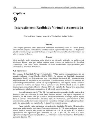 129 Fundamentos e Tecnologia de Realidade Virtual e Aumentada
Capítulo
9
Interação com Realidade Virtual e Aumentada
Nacha Costa Bastos, Veronica Teichrieb e Judith Kelner
Abstract
This chapter presents some interaction techniques traditionally used in Virtual Reality
environments. Beyond, some of these could be used in Augmented Reality ones. As Augmented
Reality systems emerge, specially tailored techniques become available. These techniques are
also presented in the text.
Resumo
Neste capítulo, serão abordadas várias técnicas de interação utilizadas em ambientes de
Realidade Virtual, mas que podem também serem usadas em ambientes de Realidade
Aumentada. Além disso, serão abordadas técnicas desenvolvidas especificamente para
ambientes de Realidade Aumentada.
9.1. Introdução
Nos sistemas de Realidade Virtual (Virtual Reality - VR) o usuário permanece imerso em um
mundo totalmente virtual [Burdea e Coiffet 2003]. Os sistemas de Realidade Aumentada
(Augmented Reality - AR) representam uma evolução dos sistemas de VR. Nestes sistemas,
objetos virtuais são integrados a um mundo real fazendo com que, ao invés do ambiente ser
substituído por um ambiente virtual, ele seja complementado com objetos virtuais. Na visão
do usuário co-existirão os objetos reais e virtuais de uma forma natural, e ele vai poder
interagir com estes objetos [Bimber e Raskar 2005]. Os capítulos 1 e 2 deste livro apresentam
os fundamentos relacionados com as áreas de VR e AR, respectivamente.
Interação em sistemas de VR e AR é um tópico muito explorado, afinal o usuário deve
interagir com estes sistemas de uma forma bastante natural. Um aspecto importante da
interação em AR é fazer com que o usuário realize as suas tarefas e interaja com os objetos
reais e virtuais simultaneamente. Diversos tipos de dispositivos, convencionais e não-
convencionais, estão disponíveis para auxiliar o usuário a interagir com as aplicações; alguns
deles são apresentados nos capítulos 3 e 11 deste livro, respectivamente.
Neste capítulo, várias técnicas de interação serão abordadas. Na seção 9.2, as técnicas
mostradas serão aquelas mais específicas para ambientes de VR, destacando que algumas
dessas técnicas também são usadas em ambientes de AR. Já na seção 9.3, as técnicas
apresentadas são específicas para ambientes de AR. E por fim, na seção 9.4, serão
apresentadas algumas considerações finais. As referências usadas na concepção deste capítulo
constarão da seção 9.5.
 