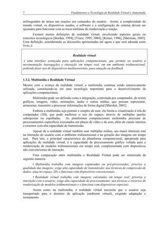 7 Fundamentos e Tecnologia de Realidade Virtual e Aumentada
milisegundos de atraso nas reações aos comandos do usuário. Assim, a complexidade do
mundo virtual, os dispositivos usados, o software e a configuração do sistema devem ser
ajustados para funcionar com as taxas mínimas de renderização e reação.
Existem muitas definições de realidade virtual, envolvendo aspectos gerais ou
conceitos tecnológicos [Burdea, 1994], [Vince, 1995, 2004], [Kirner, 1996], [Sherman, 2003].
Uma definição, considerando as discussões apresentadas até agora e que será adotada neste
livro, é:
Realidade virtual
é uma interface avançada para aplicações computacionais, que permite ao usuário a
movimentação (navegação) e interação em tempo real, em um ambiente tridimensional,
podendo fazer uso de dispositivos multisensoriais, para atuação ou feedback.
1.3.2. Multimídia e Realidade Virtual
Mesmo com o avanço da realidade virtual, a multimídia continua sendo intensivamente
utilizada, constituindo-se em uma tecnologia importante para o desenvolvimento de
aplicações computacionais.
Multimídia pode ser definida como a integração, controlada por computador, de textos
gráficos, imagens, vídeo, animações, áudio e outras mídias, que possam representar,
armazenar, transmitir e processar informações de forma digital [Marshal, 2001].
Embora a multimídia seja potente e simples de usar, ela limita a visualização à tela do
computador (2D), que pode melhorar o uso do espaço, através de múltiplas janelas
sobrepostas ou espalhadas. As plataformas computacionais multimídia precisam de
processamentos específicos executados em placas de vídeo e de som, além de canais internos
e externos com alta capacidade de transmissão.
Apesar de a realidade virtual também usar múltiplas mídias, seu maior interesse está
na interação do usuário com o ambiente tridimensional e na geração das imagens em tempo
real. Para isto, a principal característica da plataforma computacional, apropriada para
aplicações de realidade virtual, é a capacidade de processamento gráfico voltada para a
renderização de modelos tridimensionais em tempo real, complementada com dispositivos
não convencionais de interação.
Uma comparação entre multimídia e Realidade Virtual pode ser sintetizada da
seguinte maneira:
• Multimídia trabalha com imagens capturadas ou pré-processadas; prioriza a
qualidade das imagens; exige alta capacidade de transmissão; usa técnicas de compressão de
dados; atua no espaço 2D; e funciona com dispositivos convencionais.
• Realidade virtual trabalha com imagens calculadas em tempo real; prioriza a
interação com o usuário; exige alta capacidade de processamento; usa técnicas e recursos de
renderização de modelos tridimensionais e e funciona com dispositivos especiais.
Assim como na multimídia, a realidade virtual necessita que o usuário seja
transportado para o domínio da aplicação (ambiente virtual), exigindo adaptação e
treinamento.
 