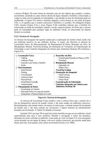 134 Fundamentos e Tecnologia de Realidade Virtual e Aumentada
a técnica Widgets 3D como forma de interação com um dos objetos que compõe o cenário,
um holofote, mostrado no canto inferior direito da figura. Quando o holofote é selecionado, o
widget se torna visível, podendo ser transladado, e sua direção ou área de iluminação pode ser
modificada. A Figura 9.2a ilustra o holofote apagado; a caixa branca ao seu redor da Figura
9.2b, c e d significa que o usuário selecionou o holofote e o acendeu. Os retângulos (Figura
9.2b), círculos (Figura 9.2c) e eixos (Figura 9.2d) vermelhos indicam que o holofote foi
selecionado no modo de translação, rotação e escala, respectivamente, de forma que o mesmo
pode ser transladado para qualquer lugar no ambiente virtual, ou rotacionado em alguma
direção ou escalado.
9.2.2. Técnicas de Navegação
As técnicas de navegação são aquelas usadas para a exploração do mundo virtual, sendo este
um ambiente imersivo ou um ambiente desktop. A seguir, são descritas as técnicas de
Locomoção Física, de Direcionamento, de Planejamento de Rotas, Baseadas em Alvo, de
Manipulação Manual, Travel-by-Scaling, de Orientação do Viewpoint, de Especificação da
Velocidade e com Controles Integrados da Câmera para Ambientes Desktop 3D (conforme a
Figura 9.3).
Figura 9.3. Técnicas de Navegação.
As técnicas de Locomoção Física tendem a usar o esforço físico que o usuário faz a
fim de transportá-lo através do mundo virtual, e são mais usadas em ambientes imersivos.
Resumidamente, elas tentam imitar, em menor ou maior grau, o método natural de locomoção
do mundo real, e são mais comuns em videogames e alguns sistemas de entretenimento
baseados em locomoção. A Tabela 9.6 detalha as mesmas.
Joaninha 3D é um jogo 3D no qual um avatar joaninha navega em um ambiente virtual
representando uma casa e seus arredores. Durante a navegação o inseto faz desenhos,
deixando um rastro colorido no ambiente, como pode ser visto na Figura 9.4. Essa navegação
ocorre pisando em um tapete de dança, com nove regiões (sensores), que permite andar para
frente, para trás, ficar parado, entre outros movimentos [Farias et al. 2006].
 