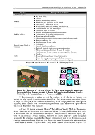 135 Fundamentos e Tecnologia de Realidade Virtual e Aumentada
Técnicas Principais Características
Locomoção Física
Walking
• É o andar físico.
• Natural.
• Permite entendimento espacial.
• Importante para aplicações móveis em AR.
• Nem sempre é prática e/ou factível.
• É limitada por obstáculos espaciais e tecnológicos.
Walking in Place
• Simula o andar, mas sem sair do lugar.
• Aumenta o senso de presença.
• Elimina as limitações do tamanho do ambiente.
• Tem problema de reconhecimento de erros.
• Promove a fadiga do usuário.
• Não captura o mesmo movimento e esforço de andar de verdade.
• Ilustrado na Figura 9.4.
Dispositivo que Simula o
Caminhar
• Consiste no uso de uma esteira.
• Muito cara.
• Suscetível a falhas mecânicas.
• Responde muito devagar aos movimentos do usuário.
• Não produz a percepção natural de andar de verdade.
Cycles
• Consiste no uso de uma bicicleta ou outro dispositivo de pedal.
• Simples.
• Produz esforço significante por parte do usuário.
• Pouco efetivo ao produzir uma simulação de caminhar.
• Usuários têm dificuldade em fazer curvas com o dispositivo.
Tabela 9.6. Características das técnicas de Locomoção Física.
Figura 9.4. Joaninha 3D: técnica Walking in Place, para navegação através de
locomoção física. (Imagem cortesia © Grupo de Pesquisa em Realidade Virtual e
Multimídia da Universidade Federal de Pernambuco, 2006).
O direcionamento se refere ao controle contínuo da direção do movimento pelo
usuário, ou seja, o usuário constantemente especifica a direção da navegação absoluta (move
ao longo do vetor [1,0,0] em coordenadas mundiais) ou da navegação relativa (move para a
esquerda). Estas técnicas (ver Tabela 9.7) são geralmente fáceis de entender e provêem um
maior nível de controle para o usuário.
A Figura 9.5 ilustra uma cena 3D, em VRML (Virtual Reality Modeling Language),
sendo visualizada em um browser com o plug-in Cortona [Cortona 2006] instalado. Este plug-
in possui uma barra de ferramentas de navegação (lado esquerdo e inferior da figura) que,
uma vez selecionadas (botões brancos), permitem ao usuário explorar a cena navegando
livremente, de diferentes modos (andar, flutuar, entre outros), com o uso de um mouse, por
exemplo. A cena explorada foi gerada pela ferramenta Meta3D, que permite a construção de
visualizações no espaço 3D [Bueno et al. 2004]. Cabe ressaltar que o capítulo 7 deste livro
 