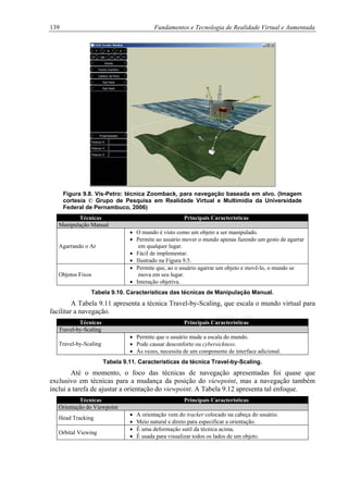 139 Fundamentos e Tecnologia de Realidade Virtual e Aumentada
Figura 9.8. Vis-Petro: técnica Zoomback, para navegação baseada em alvo. (Imagem
cortesia © Grupo de Pesquisa em Realidade Virtual e Multimídia da Universidade
Federal de Pernambuco, 2006)
Técnicas Principais Características
Manipulação Manual
Agarrando o Ar
• O mundo é visto como um objeto a ser manipulado.
• Permite ao usuário mover o mundo apenas fazendo um gesto de agarrar
em qualquer lugar.
• Fácil de implementar.
• Ilustrado na Figura 9.5.
Objetos Fixos
• Permite que, ao o usuário agarrar um objeto e movê-lo, o mundo se
mova em seu lugar.
• Interação objetiva.
Tabela 9.10. Características das técnicas de Manipulação Manual.
A Tabela 9.11 apresenta a técnica Travel-by-Scaling, que escala o mundo virtual para
facilitar a navegação.
Técnicas Principais Características
Travel-by-Scaling
Travel-by-Scaling
• Permite que o usuário mude a escala do mundo.
• Pode causar desconforto ou cybersickness.
• Às vezes, necessita de um componente de interface adicional.
Tabela 9.11. Características da técnica Travel-by-Scaling.
Até o momento, o foco das técnicas de navegação apresentadas foi quase que
exclusivo em técnicas para a mudança da posição do viewpoint, mas a navegação também
inclui a tarefa de ajustar a orientação do viewpoint. A Tabela 9.12 apresenta tal enfoque.
Técnicas Principais Características
Orientação do Viewpoint
Head Tracking
• A orientação vem do tracker colocado na cabeça do usuário.
• Meio natural e direto para especificar a orientação.
Orbital Viewing
• É uma deformação sutil da técnica acima.
• É usada para visualizar todos os lados de um objeto.
 