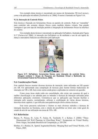 147 Fundamentos e Tecnologia de Realidade Virtual e Aumentada
Um exemplo desta técnica é encontrado em menus de ferramentas 3D (tool menus),
como o da aplicação mivaDesk [Teichrieb et al. 2006]. O menu é ilustrado na Figura 9.16.
9.3.4. Interação de Controle Físico
Esta técnica é baseada em ferramentas físicas ou painéis de controle. Pode ser “estendida”
para controlar não somente objetos físicos como também objetos virtuais. Sua grande
vantagem é que este tipo de interação permite a integração de ferramentas físicas na interface
do usuário.
Um exemplo desta técnica é encontrado na aplicação GeFighters, ilustrada pela Figura
9.17 [Farias et al. 2006]. A interação em GeFighters se dá mediante o uso de um tapete de
dança e marcadores fiduciais reconhecidos pela aplicação.
Figura 9.17. GeFighters: ferramentas físicas, para interação de controle físico.
(Imagem cortesia © Grupo de Pesquisa em Realidade Virtual e Multimídia da
Universidade Federal de Pernambuco, 2006).
9.4. Considerações Finais
Este capítulo buscou mostrar diversas técnicas de interação, tanto utilizadas em VR quanto
em AR. Foi apresentada uma compilação de técnicas para ilustrar formas tradicionais de
interação em VR e AR, bem como outras ainda pouco exploradas no contexto em questão.
Como essas áreas ainda estão em consolidação, não existe um consenso de qual a
melhor classificação a ser adotada para os métodos e técnicas de interação utilizadas pelas
diferentes aplicações existentes. Constatou-se que as aplicações que buscam facilitar a
interação pelo usuário, normalmente, utilizam a combinação de várias dessas técnicas,
descritas neste capítulo, o que dificulta uma padronização efetiva destas técnicas.
Este texto procurou selecionar e ilustrar os mais diversos métodos e técnicas de
interação descritos na literatura, com o intuito de possibilitar ao leitor uma visão geral do
estado da arte de sua utilização nas áreas de VR e AR.
9.5. Referências
Barros, P., Pessoa, D., Leite, P., Farias, R., Teichrieb, V. e Kelner, J. (2006) “Three-
Dimensional Oil Well Planning in Ultra-Deep Water”, Symposium on Virtual Reality,
Porto Alegre, Sociedade Brasileira de Computação, p. 285-296.
Bimber, O. e Raskar, R., Spatial Augmented Reality: Merging Real and Virtual Worlds, A K
Peters, 2005.
 