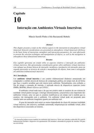 149 Fundamentos e Tecnologia de Realidade Virtual e Aumentada
Capítulo
10
Interação em Ambientes Virtuais Imersivos
Márcio Serolli Pinho e Irla Bocianoski Rebelo
Abstract
This chapter presents a study on the relative aspects to the interaction in atmospheres virtual
immersed. General considerations are presented on atmospheres virtual immersed with focus
in the basic forms of interaction, metaphors and interaction parameters, for soon afterwards
to present the selection techniques and manipulation of objects, as well as the navigation in
atmospheres three-dimensional immersed.
Resumo
Este capítulo apresenta um estudo sobre os aspectos relativos à interação em ambientes
virtuais imersivos. São apresentadas considerações gerais sobre ambientes virtuais imersivos
com enfoque nas formas básicas de interação, metáforas e parâmetros de interação, para em
seguida apresentar as técnicas de seleção e manipulação de objetos, bem como a navegação
em ambientes tridimensionais imersivos.
10.1. Introdução
Um ambiente virtual imersivo é um cenário tridimensional dinâmico armazenado em
computador e exibido através de técnicas de computação gráfica, em tempo real, de tal forma
que faça o usuário acreditar que está imerso neste ambiente. Normalmente, esta exibição, a
fim de atingir a sensação de imersão, é realizada através de dispositivos especiais como
HMDs, BOOMs, Shutter-Glasses ou CAVEs1
.
O ambiente virtual nada mais é do que um cenário onde os usuários de um sistema de
realidade virtual podem navegar e interagir dinamicamente, característica esta importante dos
ambientes virtuais, uma vez que os cenários modificam-se em tempo real à medida que os
usuários vão interagindo com o ambiente. Um ambiente virtual pode ser projetado para
simular tanto um ambiente imaginário quanto um ambiente real.
O grau de interação será maior ou menor dependendo da classe de sistemas (realidade
virtual imersiva, não imersiva, realidade aumentada, telepresença) de realidade virtual, além
dos dispositivos associados ao sistema.
1
As interações podem ocorrer também em ambientes não imersivos. Neste caso métodos conhecidos de controle
bidimensional (teclado e dispositivo de apontamento 2D) atendem a demanda de projetos de interface 3D para
uso em desktop.
 