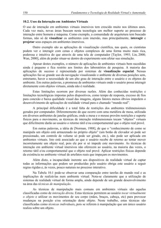 150 Fundamentos e Tecnologia de Realidade Virtual e Aumentada
10.2. Usos da Interação em Ambientes Virtuais
O uso de interação em ambientes virtuais imersivos tem crescido muito nos últimos anos.
Cada vez mais, novas áreas buscam nesta tecnologia um melhor suporte ao processo de
interação entre homem e máquina. Como exemplo, a comunidade de arquitetura tem buscado
formas, não só de visualizar os ambientes com imersão, mas principalmente, interagir e
projetar seus espaços em ambientes imersivos.
Outro exemplo são as aplicações de visualização científica, nas quais, os cientistas
podem ver e interagir com cenas e objetos complexos de uma forma muito mais rica,
poderosa e intuitiva do que através de uma tela de computador [Taylor, 1993; Lin, 2000;
Wan, 2000], além de poder situar-se dentro do experimento sem afetar sua simulação.
Apesar destes exemplos, o número de aplicações de ambientes virtuais bem sucedidas
ainda é pequeno e fica restrito aos limites dos laboratórios de pesquisa. A maioria das
aplicações de sucesso é representada por sistemas de visualização espacial. Nessas
aplicações faz-se grande uso da navegação visualizando o ambiente de diversas posições sem,
entretanto, haver a necessidade de um alto grau de interação entre o usuário e os objetos do
ambiente. Em outras palavras, a promessa de ambientes virtuais onde o usuário possa interagir
diretamente com objetos virtuais, ainda não é realidade.
Estas limitações ocorrem por diversas razões. Além das conhecidas restrições e
limitações tecnológicas impostas pelos dispositivos, como tempo de resposta, excesso de fios
para conexão e baixa qualidade visual das imagens, alguns fatores menos óbvios impedem o
desenvolvimento de aplicações de realidade virtual para o chamado “mundo real”.
A principal dificuldade é a total falta de restrições dos ambientes tridimensionais
gerados por computador. Diferentemente do que ocorre com uma metáfora de mesa, utilizada
em diversos ambientes de janelas gráficas, onde a mesa e o mouse provêm restrições e suporte
físicos para o movimento, as técnicas de interação tridimensionais tocam “objetos” virtuais
que dificilmente darão ao usuário o retorno tátil e/ou comportamental que o objeto real provê.
Em outras palavras, a idéia de [Norman, 1988], de que o “conhecimento de como se
manipula um objeto está armazenado no próprio objeto” (um botão de elevador só pode ser
pressionado, um controle de volume só pode ser girado, etc.), não pode ser aplicada em
ambientes virtuais. Isto está associado ao que o usuário recebe de retorno ao tentar mover
incorretamente um objeto real, pois ele por si só impede este movimento. As técnicas de
interação em ambiente virtual imersivos não oferecem ao usuário, na maioria das vezes, o
retorno tátil e/ou comportamental que o objeto real provê. Aplicar restrições físicas depende
da existência no ambiente virtual de artefatos reais que impeçam os movimentos.
Além disto, a incapacidade inerente aos dispositivos de realidade virtual de captar
todas as informações que podem ser produzidas pelo usuário obriga este usuário a seguir
regras rígidas e, às vezes, pouco naturais no processo interativo.
Na Tabela 10.1 pode-se observar uma comparação entre tarefas do mundo real e as
implicações de realizá-las num ambiente virtual. Nota-se claramente que a utilização de
sistemas de realidade virtual de forma ampla, ainda depende de um grande desenvolvimento
na área das técnicas de manipulação.
As técnicas de manipulação mais comuns em ambientes virtuais são aquelas
classificadas como de interação direta. Estas técnicas permitem ao usuário tocar virtualmente
o objeto e utilizar os movimentos de seu corpo (mãos, braços, cabeça, etc) para provocar
mudanças na posição e/ou orientação deste objeto. Neste trabalho, estas técnicas são
classificadas como técnicas individuais, pois se referem à manipulação que um único usuário
realiza sobre um objeto.
 