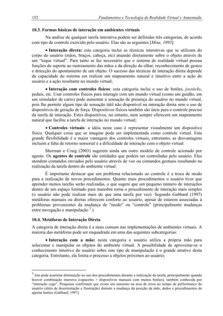 152 Fundamentos e Tecnologia de Realidade Virtual e Aumentada
10.3. Formas básicas de interação em ambientes virtuais
Na análise de qualquer tarefa interativa podem ser definidas três categorias, de acordo
com tipo de controle exercido pelo usuário. Elas são as seguintes [Mine, 1995]:
• Interação direta: esta categoria inclui as técnicas interativas que se utilizam do
corpo do usuário (mãos, braços, cabeça, etc) atuando diretamente sobre o objeto através de
um “toque virtual”. Para tanto se faz necessário que o sistema de realidade virtual possua
funções de suporte ao rastreamento das mãos e da direção do olhar, reconhecimento de gestos
e detecção do apontamento de um objeto. O sucesso das técnicas de interação direta depende
da capacidade do sistema em realizar um mapeamento natural e intuitivo entre a ação do
usuário e a ação resultante no mundo virtual;
• Interação com controles físicos: esta categoria inclui o uso de botões, joysticks,
pedais, etc. Usar controles físicos para interagir com um mundo virtual (como um guidão, em
um simulador de carro) pode aumentar a sensação de presença do usuário no mundo virtual,
pois lhe permite algum tipo de sensação tátil não disponível na interação direta sem o uso de
dispositivos de geração de força. Dispositivos físicos também são úteis para o controle preciso
da tarefa de interação. Estes dispositivos, no entanto, nem sempre oferecem um mapeamento
natural que facilite a tarefa de interação no mundo virtual;
• Controles virtuais: a idéia neste caso é representar visualmente um dispositivo
físico. Qualquer coisa que se imagine pode ser implementada como controle virtual. Esta
grande flexibilidade é a maior vantagem dos controles virtuais, entretanto, as desvantagens
incluem a falta de retorno sensorial e a dificuldade de interação com o objeto virtual.
Sherman e Craig (2003) sugerem ainda um outro modelo de controle acionado por
agente. Os agentes de controle são entidades que podem ser controladas pelo usuário. Eles
atendem comandos enviados pelo usuário através de voz ou comandos gestuais resultando na
realização da tarefa dentro do ambiente virtual.
É importante destacar que um problema relacionado ao controle é a troca de modo
para a realização de novos procedimentos. Quanto mais procedimentos o usuário tiver que
aprender menos tarefas serão realizadas, o que sugere que um pequeno número de interações
dentro de um espaço limitado para manobra torna o procedimento de interação mais simples
(o usuário não pode realizar mais do que uma tarefa por vez). Segundo Gabbard (1997)
metáforas manuais ou diretas oferecem conforto ao usuário, apesar de estarem associadas à
problemas provenientes da mudança de “modo” ou “controle” (principalmente mudanças
entre navegação e manipulação 2
).
10.4. Metáforas de Interação Direta
A categoria de interação direta é a mais comum nas implementações de ambientes virtuais. A
maioria das metáforas pode ser enquadrada em uma das seguintes subcategorias:
• Interação com a mão: nesta categoria o usuário utiliza a própria mão para
selecionar e manipular os objetos do ambiente virtual. A possibilidade de aproveitar-se o
conhecimento intuitivo do usuário sobre este tipo de manipulação é o grande atrativo desta
categoria. Entretanto, ela limita o processo a objetos próximos ao usuário;
2
Isto pode acarretar diminuição no uso dos procedimentos durante a realização da tarefa, principalmente quando
houver combinação imersiva (capacetes + dispositivos manuais com muitos botões), também conhecida por
“interação cega”. Pesquisas confirmam que existe um aumento na taxa de erros no tempo de performance do
usuário (além de desorientação e frustração) durante a mudança da posição da mão, dedos e procedimentos de
apertar botões (Gabbard, 1997).
 