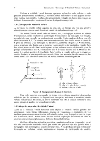 9 Fundamentos e Tecnologia de Realidade Virtual e Aumentada
Embora a realidade virtual imersiva apresente aplicações mais realistas e mais
precisas, principalmente na indústria, a realidade virtual não imersiva é mais popular por ser
mais barata e mais simples. Ambas estão em constante evolução, em função dos avanços na
indústria de computação e no desenvolvimento de dispositivos especiais.
1.3.4. Navegação no Ambiente Virtual
A navegação no mundo virtual depende de uma série de fatores uma vez que envolve
dispositivos não convencionais de entrada e saída e é realizada em tempo real.
No mundo virtual, assim como no mundo real, a navegação acontece no espaço
tridimensional, sendo resultante da combinação de movimentos de translação e de rotação,
reproduzindo, por exemplo, os movimentos de um avião. Assim, pode-se deslocar nos três
eixos cartesianos X, Y, Z e também rotacionar em torno deles. Isto resulta no que se chama de
6 graus de liberdade (3 de translação e 3 de rotação), conforme a Figura 1.6. Normalmente,
usa-se a regra da mão direita para se tomar os valores positivos de translação e rotação. Para
isto, com a palma da mão aberta voltada para a pessoa, dobra-se o dedo médio em 90 graus. O
polegar corresponde ao eixo X, o indicador o eixo Y e o dedo médio o eixo Z. O sentido dos
dedos é o sentido positivo de translação. Para verificar a rotação, coloca-se o polegar no
sentido do eixo e a rotação positiva será aquela obtida com a rotação da mão no sentido dos
outros dedos. Essa convenção é utilizada em muitos softwares de modelagem 3D.
Figura 1.6. Navegação com 6 graus de liberdade.
Para poder suportar a navegação em tempo real, o sistema deverá ter desempenho
suficiente para ler os sensores do dispositivo de navegação, posicionar o usuário no mundo
virtual, realizar testes de colisão, se estiver habilitado para isto, e calcular e mostrar a cena
com o número de quadros por segundo apropriado.
1.3.5. O que é e o que não é Realidade Virtual
Além de a realidade virtual funcionar com objetos e cenários virtuais gerados por
computador, vários filmes, videogames, sistemas de visualização e simuladores de vôo
também apresentam esta característica, dificultando muitas vezes distinguir o que é e o que
não é realidade virtual. Nesses casos, deve-se analisar a aplicação, levando-se em conta as
diversas características explicitadas na definição de realidade virtual.
Os filmes (desenhos animados ou efeitos especiais) gerados por computador, em si
não são considerados realidade virtual, por serem uma gravação que não permite nem a
navegação e nem a interação do usuário em tempo real. A sua produção até que poderia usar
tecnologia de realidade virtual, capturando-se tomadas da participação do usuário,
 