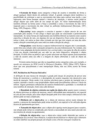 153 Fundamentos e Tecnologia de Realidade Virtual e Aumentada
• Extensão de braço: nesta categoria o braço do usuário é estendido de forma a
atingir qualquer objeto dentro do ambiente virtual. A grande vantagem desta metáfora é a
possibilidade de continuar a usar os movimentos das mãos para realizar uma tarefa, o que
representa uma forma bastante natural e intuitiva de interação, e mesmo assim poder-se
atingir objetos que estão além de seu campo de ação. As várias implementações desta
metáfora diferem na forma como o braço é estendido e como o movimento da mão real é
mapeado para o movimento da mão virtual no ambiente tridimensional [Bowman, 1997;
Song, 1993; Poupyrev, 1996].
• Ray-casting: nesta categoria o conceito é apontar o objeto através de um raio
controlado pelo usuário. O raio atinge o objeto que pode ser selecionado e posteriormente
manipulado. As várias formas de implementar esta metáfora diferem na maneira como usuário
especifica a direção do raio, em algumas ele usa um dispositivo físico como uma caneta, e
outras o dedo, em outras as duas mãos (criando um raio que tem origem em uma das mãos
sendo a direção controlada pela outra mão) ou ainda a direção da cabeça;
• Image-plane: nesta técnica o aspecto tridimensional da imagem não é considerado,
sendo feita uma seleção sobre a projeção perspectiva da cena tridimensional. Na verdade, esta
técnica é uma adaptação da técnica anterior (ray-casting) onde o raio parte do olho do usuário
e tem sua direção controlada por sua mão ou um outro dispositivo, atingindo o objeto
desejado. O efeito disto na prática é que se pode selecionar um objeto apenas posicionamento
a mão do usuário entre seu olho e a imagem do objeto obstruindo a visão do objeto de
interesse.
Existem outras técnicas que não se enquadram nestas categorias como, por exemplo, o
mundo em miniatura ou WIM (world in Miniaure) [Stoakley, 1995], [Mine 1997]. Pode-se
dizer que este procedimento é uma manipulação direta, mas seu efeito ocorre de forma
remota.
10.5. Parâmetros do Processo Interativo
A definição de uma técnica de interação é guiada pelo desejo do projetista de prover uma
forma de maximizar o conforto e o desempenho do usuário enquanto este desenvolve uma
tarefa de interação. Deste modo, é de extrema relevância para o projeto de interação com o
usuário, entender a tarefa e suas propriedades objetivando procedimentos efetivos e fáceis de
utilizar. Alguns parâmetros influenciam de maneira fundamental a qualidade e o resultado de
uma metáfora de interação. Entre estes cabe destacar:
• Densidade de objetos existentes na região do objeto alvo: quanto maior o número
de objetos próximos ao objeto de interesse, maior a dificuldade para manipulá-lo, em especial
no caso de uma seleção, pois achar objeto desejado pode levar mais tempo e diferenciá-lo dos
demais pode ser mais complicado;
• Distância até o objeto-alvo: se o objeto de interesse estiver muito distante do
usuário, o processo de manipulação pode tornar-se difícil, em especial se for utilizada alguma
técnica de apontamento por raios;
• Tamanho do objeto-alvo: caso o objeto-alvo apareça muito pequeno para o usuário,
sua seleção pode tornar-se complicada, pois haverá a necessidade de uma maior precisão nos
movimentos de seleção ou apontamento;
• Oclusão do objeto-alvo: caso o objeto-alvo esteja sendo obstruído por outros, a
manipulação fica inviável. Para efetuá-la, o usuário deverá deslocar os objetos que o obstruem
ou então redefinir sua própria posição em relação a este a fim de conseguir visualiza-la;
 