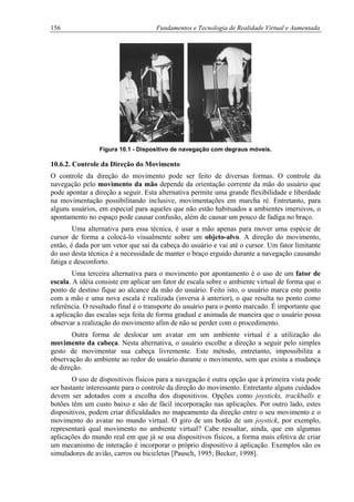156 Fundamentos e Tecnologia de Realidade Virtual e Aumentada
Figura 10.1 - Dispositivo de navegação com degraus móveis.
10.6.2. Controle da Direção do Movimento
O controle da direção do movimento pode ser feito de diversas formas. O controle da
navegação pelo movimento da mão depende da orientação corrente da mão do usuário que
pode apontar a direção a seguir. Esta alternativa permite uma grande flexibilidade e liberdade
na movimentação possibilitando inclusive, movimentações em marcha ré. Entretanto, para
alguns usuários, em especial para aqueles que não estão habituados a ambientes imersivos, o
apontamento no espaço pode causar confusão, além de causar um pouco de fadiga no braço.
Uma alternativa para essa técnica, é usar a mão apenas para mover uma espécie de
cursor de forma a colocá-lo visualmente sobre um objeto-alvo. A direção do movimento,
então, é dada por um vetor que sai da cabeça do usuário e vai até o cursor. Um fator limitante
do uso desta técnica é a necessidade de manter o braço erguido durante a navegação causando
fatiga e desconforto.
Uma terceira alternativa para o movimento por apontamento é o uso de um fator de
escala. A idéia consiste em aplicar um fator de escala sobre o ambiente virtual de forma que o
ponto de destino fique ao alcance da mão do usuário. Feito isto, o usuário marca este ponto
com a mão e uma nova escala é realizada (inversa à anterior), o que resulta no ponto como
referência. O resultado final é o transporte do usuário para o ponto marcado. É importante que
a aplicação das escalas seja feita de forma gradual e animada de maneira que o usuário possa
observar a realização do movimento afim de não se perder com o procedimento.
Outra forma de deslocar um avatar em um ambiente virtual é a utilização do
movimento da cabeça. Nesta alternativa, o usuário escolhe a direção a seguir pelo simples
gesto de movimentar sua cabeça livremente. Este método, entretanto, impossibilita a
observação do ambiente ao redor do usuário durante o movimento, sem que exista a mudança
de direção.
O uso de dispositivos físicos para a navegação é outra opção que à primeira vista pode
ser bastante interessante para o controle da direção do movimento. Entretanto alguns cuidados
devem ser adotados com a escolha dos dispositivos. Opções como joysticks, trackballs e
botões têm um custo baixo e são de fácil incorporação nas aplicações. Por outro lado, estes
dispositivos, podem criar dificuldades no mapeamento da direção entre o seu movimento e o
movimento do avatar no mundo virtual. O giro de um botão de um joystick, por exemplo,
representará qual movimento no ambiente virtual? Cabe ressaltar, ainda, que em algumas
aplicações do mundo real em que já se usa dispositivos físicos, a forma mais efetiva de criar
um mecanismo de interação é incorporar o próprio dispositivo à aplicação. Exemplos são os
simuladores de avião, carros ou bicicletas [Pausch, 1995; Becker, 1998].
 