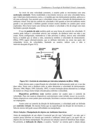 158 Fundamentos e Tecnologia de Realidade Virtual e Aumentada
Ao invés de uma velocidade constante, o usuário pode se movimentar com uma
aceleração constante. Nesta modalidade o movimento inicia-se com uma velocidade baixa,
que é ideal para deslocamentos curtos, e à medida que este deslocamento perdura, aplica-se a
ele uma aceleração. Isso permite que a velocidade cresça com a duração do deslocamento no
ambiente virtual. Este tipo de controle de velocidade é útil quando se tem um ambiente muito
grande a ser percorrido e também quando existem muitos detalhes no cenário para serem
explorados. Deve haver neste caso formas de reduzir a velocidade a fim de atingir com mais
facilidade a posição desejada.
O uso da posição da mão também pode ser uma forma de controle da velocidade. O
usuário pode indicar a velocidade através, por exemplo, da distância entre sua mão e seu
corpo. Nesta configuração, mantendo-se a mão próxima à cabeça, tem-se uma velocidade
baixa, à medida que se afasta a mão, aumenta-se também a velocidade de deslocamento.
[Mine, 1995] sugere alternativamente, que se definam intervalos ou zonas nas quais são
estipulados níveis de velocidades, bastando ao usuário, indicar com a mão o
intervalo desejado (Figura 10.3).
Figura 10.3 - Controle de velocidade por intervalos (adaptado de [Mine, 1995]).
Outra técnica para a especificação da velocidade de deslocamento pode ser o uso das
duas mãos. Neste caso a distância entre as mãos determina a velocidade de deslocamento.
[Buxton, 1986; Mapes, 1995; Zeleznik, 1997]. A maior limitação destas alternativas é a fadiga
de manter-se o braço muito tempo esticado para controlar a velocidade.
Dispositivos periféricos reais também podem ser usados para o controle da
velocidade. Para isto usam-se dispositivos convencionais como teclado, mouse ou joysticks.
Outros dispositivos como pedais para aceleração, bicicletas e esteiras rolantes também podem
ser empregados.
Assim como no controle da direção do deslocamento, a velocidade pode ser definida
por controles virtuais. Da mesma forma que na especificação da direção do movimento, a
falta de retorno tátil pode causar dificuldades na manipulação.
10.6.4. Seleção e Manipulação de objetos em Ambientes Imersivos
Antes da manipulação de um objeto é essencial que ele seja “selecionado”, ou seja, que o
usuário possa informar ao sistema que controla o ambiente virtual qual é, ou quais são, os
objetos alvo da futura manipulação. No processo de seleção é possível identificar duas etapas.
Na primeira, a indicação do objeto, o usuário, “mostra” ao sistema qual o objeto deseja
 