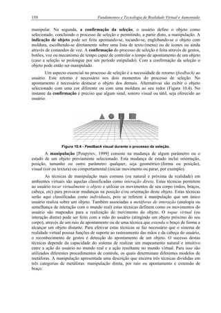 159 Fundamentos e Tecnologia de Realidade Virtual e Aumentada
manipular. Na segunda, a confirmação da seleção, o usuário define o objeto como
selecionado, concluindo o processo de seleção e permitindo, a partir disto, a manipulação. A
indicação de objeto pode ser feita apontando-se, tocando-se, englobando-se o objeto com
moldura, escolhendo-se diretamente sobre uma lista de texto (menu) ou de ícones ou ainda
através de comandos de voz. A confirmação do processo de seleção é feita através de gestos,
botões, voz ou mecanismo de tempo capaz de controlar o tempo de apontamento de um objeto
(caso a seleção se prolongue por um período estipulado). Com a confirmação da seleção o
objeto pode então ser manipulado.
Um aspecto essencial no processo de seleção é a necessidade de retorno (feedback) ao
usuário. Este retorno é necessário nos dois momentos do processo de seleção. No
apontamento é necessário destacar o objeto dos demais. Alternativas são exibir o objeto
selecionado com uma cor diferente ou com uma moldura ao seu redor (Figura 10.4). No
instante da confirmação é preciso que algum sinal, sonoro visual ou tátil, seja oferecido ao
usuário.
Figura 10.4 - Feedback visual durante o processo de seleção.
A manipulação [Poupyrev, 1999] consiste na mudança de algum parâmetro ou o
estado de um objeto previamente selecionado. Esta mudança de estado inclui orientação,
posição, tamanho ou outro parâmetro qualquer, seja geométrico (forma ou posição),
visual (cor ou textura) ou comportamental (iniciar movimento ou parar, por exemplo).
As técnicas de manipulação mais comuns (ou natural e próxima da realidade) em
ambientes virtuais são aquelas classificadas como interação direta. Estas técnicas permitem
ao usuário tocar virtualmente o objeto e utilizar os movimentos de seu corpo (mãos, braços,
cabeça, etc) para provocar mudanças na posição e/ou orientação deste objeto. Estas técnicas
serão aqui classificadas como individuais, pois se referem à manipulação que um único
usuário realiza sobre um objeto. Também associadas a metáforas de interação (analogia ou
semelhança de interação com o mundo real) estas técnicas definem como os movimentos do
usuário são mapeados para a realização do movimento do objeto. O toque virtual (ou
interação direta) pode ser feito com a mão do usuário (atingindo um objeto próximo do seu
corpo), através de um raio de apontamento ou de uma técnica que estenda o braço de forma a
alcançar um objeto distante. Para efetivar estas técnicas se faz necessário que o sistema de
realidade virtual possua funções de suporte ao rastreamento das mãos e da cabeça do usuário,
o reconhecimento de gestos e detecção do apontamento de um objeto. O sucesso destas
técnicas depende da capacidade do sistema de realizar um mapeamento natural e intuitivo
entre a ação do usuário no mundo real e a ação resultante no mundo virtual. Para isso são
utilizados diferentes procedimentos de controle, os quais determinam diferentes modelos de
metáforas. A manipulação apresentada uma descrição que encerra três técnicas divididas em
três categorias de metáforas: manipulação direta, por raio ou apontamento e extensão de
braço.
 