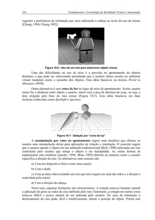 161 Fundamentos e Tecnologia de Realidade Virtual e Aumentada
sugerem a preferência de orientação por raios utilizando a cabeça ao invés do uso de mouse
[Chung, 1994; Chung 1992].
Figura 10.6 - Uso de um raio para selecionar objeto virtual.
Uma das dificuldades no uso de raios é a precisão no apontamento de objetos
distantes, o que pode ser solucionado permitindo que o usuário efetue escalas no ambiente
virtual mudando assim o tamanho dos objetos. Esta idéia baseia-se na técnica World in
Miniature (WIM).
Outra alternativa é usar cones de luz no lugar de raios de apontamento. Assim, quanto
maior for a distância entre objeto e usuário, maior será a área de abertura do cone, ou seja, a
área atingida pela base do raio cresce (Figura 10.7). Esta idéia baseia-se em duas
técnicas conhecidas como Spotlight e Aperture.
Figura 10.7 - Seleção por “cone de luz”
A manipulação por raios ou apontamento sugere uma metáfora que oferece ao
usuário uma manipulação direta para aplicações de rotação e translação. O conceito sugere
que o usuário aponte o objeto em um ambiente tridimensional [Bolt, 1980] utilizando um raio
controlado pelo usuário que atinge o objeto a ser manipulado. As várias formas de
implementar esta metáfora [Jacoby, 1994, Mine, 1995] diferem na maneira como o usuário
especifica a direção do raio. As alternativas mais comuns são:
a) Com um dispositivo físico como uma caneta;
b) Com o dedo;
c) Com as duas mãos (criando um raio que tem origem em uma das mãos e a direção é
controlada pela outra);
d) Com a direção da cabeça.
Neste caso, algumas limitações são características. A rotação torna-se bastante natural
a aplicação de giros ao redor do eixo definido pelo raio. Entretanto, a rotação em outros eixos
torna-se difícil e pouco natural de ser indicada pelo usuário. No caso da translação o
deslocamento do raio pode, fácil e intuitivamente, alterar a posição do objeto. Porém este
 