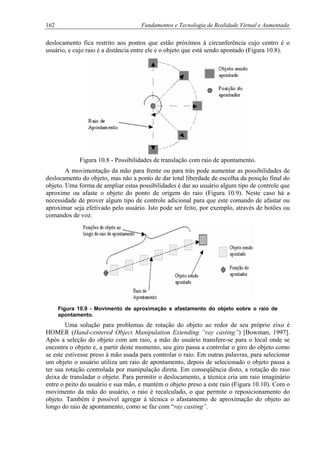 162 Fundamentos e Tecnologia de Realidade Virtual e Aumentada
deslocamento fica restrito aos pontos que estão próximos à circunferência cujo centro é o
usuário, e cujo raio é a distância entre ele e o objeto que está sendo apontado (Figura 10.8).
Figura 10.8 - Possibilidades de translação com raio de apontamento.
A movimentação da mão para frente ou para trás pode aumentar as possibilidades de
deslocamento do objeto, mas não a ponto de dar total liberdade de escolha da posição final do
objeto. Uma forma de ampliar estas possibilidades é dar ao usuário algum tipo de controle que
aproxime ou afaste o objeto do ponto de origem do raio (Figura 10.9). Neste caso há a
necessidade de prover algum tipo de controle adicional para que este comando de afastar ou
aproximar seja efetivado pelo usuário. Isto pode ser feito, por exemplo, através de botões ou
comandos de voz.
Figura 10.9 - Movimento de aproximação e afastamento do objeto sobre o raio de
apontamento.
Uma solução para problemas de rotação do objeto ao redor de seu próprio eixo é
HOMER (Hand-centered Object Manipulation Extending “ray casting”) [Bowman, 1997].
Após a seleção do objeto com um raio, a mão do usuário transfere-se para o local onde se
encontra o objeto e, a partir deste momento, seu giro passa a controlar o giro do objeto como
se este estivesse preso à mão usada para controlar o raio. Em outras palavras, para selecionar
um objeto o usuário utiliza um raio de apontamento, depois de selecionado o objeto passa a
ter sua rotação controlada por manipulação direta. Em conseqüência disto, a rotação do raio
deixa de transladar o objeto. Para permitir o deslocamento, a técnica cria um raio imaginário
entre o peito do usuário e sua mão, e mantém o objeto preso a este raio (Figura 10.10). Com o
movimento da mão do usuário, o raio é recalculado, o que permite o reposicionamento do
objeto. Também é possível agregar à técnica o afastamento de aproximação do objeto ao
longo do raio de apontamento, como se faz com “ray casting”.
 