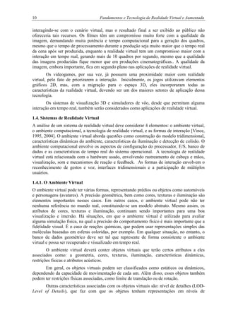 10 Fundamentos e Tecnologia de Realidade Virtual e Aumentada
interagindo-se com o cenário virtual, mas o resultado final a ser exibido ao público não
ofereceria tais recursos. Os filmes têm um compromisso muito forte com a qualidade da
imagem, demandando muita potência e tempo computacional para a geração dos quadros,
mesmo que o tempo de processamento durante a produção seja muito maior que o tempo real
da cena após ser produzida, enquanto a realidade virtual tem um compromisso maior com a
interação em tempo real, gerando mais de 10 quadros por segundo, mesmo que a qualidade
das imagens produzidas fique menor que em produções cinematográficas.. A qualidade da
imagem, embora importante, fica em segundo plano nas aplicações de realidade virtual.
Os videogames, por sua vez, já possuem uma proximidade maior com realidade
virtual, pelo fato de priorizarem a interação. Inicialmente, os jogos utilizavam elementos
gráficos 2D, mas, com a migração para o espaço 3D, eles incorporaram todas as
características da realidade virtual, devendo ser um dos maiores setores de aplicação dessa
tecnologia.
Os sistemas de visualização 3D e simuladores de vôo, desde que permitam alguma
interação em tempo real, também serão considerados como aplicações de realidade virtual.
1.4. Sistemas de Realidade Virtual
A análise de um sistema de realidade virtual deve considerar 4 elementos: o ambiente virtual,
o ambiente computacional, a tecnologia de realidade virtual, e as formas de interação [Vince,
1995, 2004]. O ambiente virtual aborda questões como construção do modelo tridimensional,
características dinâmicas do ambiente, características da iluminação e detecção de colisão. O
ambiente computacional envolve os aspectos de configuração do processador, E/S, banco de
dados e as características de tempo real do sistema operacional. A tecnologia de realidade
virtual está relacionada com o hardware usado, envolvendo rastreamento de cabeça e mãos,
visualização, som e mecanismos de reação e feedback. As formas de interação envolvem o
reconhecimento de gestos e voz, interfaces tridimensionais e a participação de múltiplos
usuários.
1.4.1. O Ambiente Virtual
O ambiente virtual pode ter várias formas, representando prédios ou objetos como automóveis
e personagens (avatares). A precisão geométrica, bem como cores, texturas e iluminação são
elementos importantes nesses casos. Em outros casos, o ambiente virtual pode não ter
nenhuma referência no mundo real, constituindo-se um modelo abstrato. Mesmo assim, os
atributos de cores, texturas e iluminação, continuam sendo importantes para uma boa
visualização e imersão. Há situações, em que o ambiente virtual é utilizado para avaliar
alguma simulação física, na qual a precisão do comportamento físico é mais importante que a
fidelidade visual. É o caso de reações químicas, que podem usar representações simples das
moléculas baseadas em esferas coloridas, por exemplo. Em qualquer situação, no entanto, o
banco de dados geométrico deve ser tal que represente de forma consistente o ambiente
virtual e possa ser recuperado e visualizado em tempo real.
O ambiente virtual deverá conter objetos virtuais que terão certos atributos a eles
associados como: a geometria, cores, texturas, iluminação, características dinâmicas,
restrições físicas e atributos acústicos.
Em geral, os objetos virtuais podem ser classificados como estáticos ou dinâmicos,
dependendo da capacidade de movimentação de cada um. Além disso, esses objetos também
podem ter restrições físicas associadas, como limite de translação ou de rotação.
Outras características associadas com os objetos virtuais são: nível de detalhes (LOD-
Level of Details), que faz com que os objetos tenham representações em níveis de
 