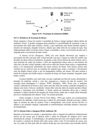163 Fundamentos e Tecnologia de Realidade Virtual e Aumentada
Figura 10.10 - Translação de utilizando HOMER.
10.7.1. Metáforas de Extensão de Braço
Nesta categoria o braço do usuário é estendido de forma a atingir qualquer objeto dentro do
ambiente virtual. A grande vantagem desta metáfora é a possibilidade de continuar a usar os
movimentos das mãos para realizar a tarefa, o que representa uma forma bastante natural e
intuitiva de interação, atingido inclusive, objetos que estão além de seu campo de ação. Sua
implementação difere na forma como o braço é estendido e como o movimento da mão real é
mapeado para o movimento da mão virtual.
A técnica Go-Go [Poupyrev, 1996] cria uma função não-linear que mapeia o
movimento da mão real para mão virtual fazendo com que o espaço ao redor do usuário seja
dividido em duas esferas concêntricas. Enquanto a mão estiver dentro da esfera interna, isto é,
mais próxima do corpo do usuário, é feito um mapeamento linear entre os movimentos da
mão real e da mão virtual. Quando a mão estiver além dos limites desta esfera, o mapeamento
passa a ser exponencial, permitindo um maior alcance do braço. Esta técnica possui uma
variante (go-go indireto) que ao contrário da original (que exige a extensão e movimentos
reais do próprio braço) exige o uso de disparadores (botões em mouse 3D) para realizar a
tarefa de extensão (um botão realiza a extensão do braço de forma constante, enquanto outro
botão o retrai).
Existem trabalhos, por outro lado, em que é aplicado um fator de escala, diminuindo o
tamanho do ambiente virtual e, com isto, aumenta-se o alcance da mão do usuário. Um
exemplo desta abordagem é o sistema “WIM” [Stoakley, 1995]. Neste caso, o ambiente
virtual é reduzido de tal forma a ficar sobre uma das mãos do usuário, podendo manipular os
objetos com outra. Colocar o ambiente virtual sobre uma das mãos do usuário permite efetuar
rotações e transações com facilidade. A forma remota de interação deixa que o usuário
manipule o objeto referência da maquete de forma direta, sendo que a reação desta interação
provoca a manipulação dos objetos “reais” no cenário principal.
Outro exemplo é Scaled World Grab [Mine, 1997] que realiza um escalonamento
automático do ambiente virtual assim que o objeto for selecionado, fazendo com que o objeto
fique ao alcance da mão do usuário. Feita a manipulação, uma escala inversa devolve os
objetos a seu tamanho original, respeitando as transformações realizadas durante o processo
de manipulação.
10.7.2. Seleção Sobre a Imagem 2D do Ambiente 3D
Bastante conveniente na seleção, o apontamento sobre a imagem do ambiente tridimensional
através de um cursor que se desloca sobre o plano de projeção da imagem serve como
ferramenta de seleção. A metodologia é do apontamento por raio com origem entre os olhos
do usuário e controle da direção feito pelo cursor sobre a tela. O movimento do cursor, por
sua vez, pode ser feito pela mão do usuário desde que este movimento seja rastreado através
 