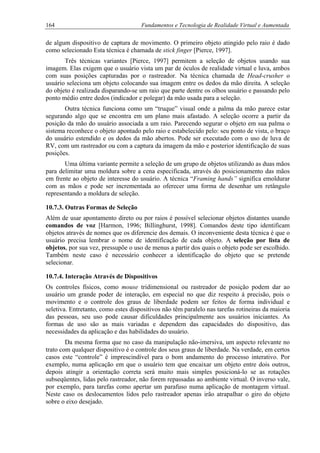 164 Fundamentos e Tecnologia de Realidade Virtual e Aumentada
de algum dispositivo de captura de movimento. O primeiro objeto atingido pelo raio é dado
como selecionado Esta técnica é chamada de stick finger [Pierce, 1997].
Três técnicas variantes [Pierce, 1997] permitem a seleção de objetos usando sua
imagem. Elas exigem que o usuário vista um par de óculos de realidade virtual e luva, ambos
com suas posições capturadas por o rastreador. Na técnica chamada de Head-crusher o
usuário seleciona um objeto colocando sua imagem entre os dedos da mão direita. A seleção
do objeto é realizada disparando-se um raio que parte dentre os olhos usuário e passando pelo
ponto médio entre dedos (indicador e polegar) da mão usada para a seleção.
Outra técnica funciona como um “truque” visual onde a palma da mão parece estar
segurando algo que se encontra em um plano mais afastado. A seleção ocorre a partir da
posição da mão do usuário associada a um raio. Parecendo segurar o objeto em sua palma o
sistema reconhece o objeto apontado pelo raio e estabelecido pelo: seu ponto de vista, o braço
do usuário estendido e os dedos da mão abertos. Pode ser executado com o uso de luva de
RV, com um rastreador ou com a captura da imagem da mão e posterior identificação de suas
posições.
Uma última variante permite a seleção de um grupo de objetos utilizando as duas mãos
para delimitar uma moldura sobre a cena especificada, através do posicionamento das mãos
em frente ao objeto de interesse do usuário. A técnica “Framing hands” significa emoldurar
com as mãos e pode ser incrementada ao oferecer uma forma de desenhar um retângulo
representando a moldura de seleção.
10.7.3. Outras Formas de Seleção
Além de usar apontamento direto ou por raios é possível selecionar objetos distantes usando
comandos de voz [Harmon, 1996; Billinghurst, 1998]. Comandos deste tipo identificam
objetos através de nomes que os diferencie dos demais. O inconveniente desta técnica é que o
usuário precisa lembrar o nome de identificação de cada objeto. A seleção por lista de
objetos, por sua vez, pressupõe o uso de menus a partir dos quais o objeto pode ser escolhido.
Também neste caso é necessário conhecer a identificação do objeto que se pretende
selecionar.
10.7.4. Interação Através de Dispositivos
Os controles físicos, como mouse tridimensional ou rastreador de posição podem dar ao
usuário um grande poder de interação, em especial no que diz respeito à precisão, pois o
movimento e o controle dos graus de liberdade podem ser feitos de forma individual e
seletiva. Entretanto, como estes dispositivos não têm paralelo nas tarefas rotineiras da maioria
das pessoas, seu uso pode causar dificuldades principalmente aos usuários iniciantes. As
formas de uso são as mais variadas e dependem das capacidades do dispositivo, das
necessidades da aplicação e das habilidades do usuário.
Da mesma forma que no caso da manipulação não-imersiva, um aspecto relevante no
trato com qualquer dispositivo é o controle dos seus graus de liberdade. Na verdade, em certos
casos este “controle” é imprescindível para o bom andamento do processo interativo. Por
exemplo, numa aplicação em que o usuário tem que encaixar um objeto entre dois outros,
depois atingir a orientação correta será muito mais simples posicioná-lo se as rotações
subseqüentes, lidas pelo rastreador, não forem repassadas ao ambiente virtual. O inverso vale,
por exemplo, para tarefas como apertar um parafuso numa aplicação de montagem virtual.
Neste caso os deslocamentos lidos pelo rastreador apenas irão atrapalhar o giro do objeto
sobre o eixo desejado.
 
