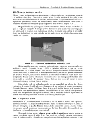165 Fundamentos e Tecnologia de Realidade Virtual e Aumentada
10.8. Menus em Ambientes Imersivos
Menus virtuais ainda carecem de pesquisas para o desenvolvimento e processo de interação
em ambientes imersivos. É necessário buscar, acima de tudo, técnicas de interação menos
atreladas aos tradicionais menus de interface bidimensionais. O tipo mais comum utilizado é
aquele que apresenta ao usuário um menu suspenso dentro de um ambiente virtual como se
fosse uma placa na qual aparecem opções disponíveis para interação (Figura 10.911).
O apontamento das opções pode ocorrer normalmente através de uma caneta real na
qual se acopla um rastreador de posição (outros dispositivos com rastreadores também podem
ser utilizados). O objetivo desta metáfora de interface é simular uma espécie de apontador
laser, que indica itens em uma projeção que se realiza sobre um objeto plano como uma
parede, por exemplo.
Figura 10.91 - Exemplo de menu suspenso [Antoniazzi, 1999].
Há varias diferenças entre os menus bidimensionais e os menus a serem usados em
ambientes virtuais. Segundo [Jacoby, 1992], a principal diferença é que os menus
bidimensionais são exibidos sempre a uma distância de aproximadamente 60 centímetros do
usuário e em locais já conhecidos, os menus tridimensionais, por sua vez, podem ser exibidos
em diversas posições, com diversos tamanhos e com várias orientações. Além disso, há o
complicador de que usuário está imerso no mesmo espaço do menu podendo também estar
posicionado e orientado de qualquer forma. Embora seja possível atrelar o menu
permanentemente ao ponto de vista do usuário.
Esta solução pode ser utilizada quando houver necessidade de seleção de valores,
parâmetros de objeto, identificação específica dentro de um conjunto de objetos, entre outros.
Segundo [Sherman e Craig, 2003] esta forma de seleção é familiar à maioria de usuários de
computador, pois o procedimento requer a disponibilização de uma lista de itens possíveis.
Estes itens não precisam ser objetos no mundo, mas é necessário oferecer algum meio de
entrada para indicar que um item do menu foi escolhido para a seleção.
10.8.1. Categorias de Menus
Feiner (1993) e Lindermann (1999) classificam o uso de menu de acordo com a posição,
dentro do ambiente 3D, da janela onde é exibido o menu. São definidos três tipos de janela. O
primeiro tipo agrupa as janelas fixas no mundo. Estas janelas têm sempre a mesma posição
no ambiente virtual, aparecendo ou desaparecendo da visão do usuário, dependendo da sua
localização e orientação dentro do espaço virtual.
O segundo tipo de janela é a janela presa à visão do usuário que aparece sempre na
mesma posição do campo de visão deste. Esta janela, na realidade, move-se junto com o
ponto de visão do usuário, e é usada para manipular características globais do ambiente virtual
 