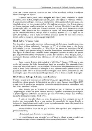166 Fundamentos e Tecnologia de Realidade Virtual e Aumentada
como, por exemplo, ativar ou desativar um som, definir o modo de exibição dos objetos,
salvar ou carregar um arquivo.
O terceiro tipo de janela é a fixa a objetos. Este tipo de janela acompanha os objetos
do cenário, sendo exibida, sempre que necessário, como uma espécie de “menu de contexto”.
É usada principalmente para controle de características intrínsecas dos objetos aos quais estão
vinculadas, como por exemplo, para definir velocidade de um carro, o peso de uma esfera, a
cor de uma parede ou para ligar e desligar um motor. O software Alice (http://www.alice.org),
por exemplo, utiliza, na maior parte de seus comandos, este tipo janela. O mesmo ocorre no
ambiente THERE (http://www.there.com) onde os objetos com interação são acompanhados
de um símbolo em forma de seta que indica a existência de menu 2D. Se o objeto for um
carro, por exemplo, a lista de menu disponibiliza opções de guardar em suas coisas pessoais,
dirigir, sentar no espaço de carona ou pegar emprestado.
10.8.2. Outras Formas de Menus
Nas alternativas apresentadas os menus tridimensionais são fortemente baseados nos menus
de interfaces gráficas tradicionais. Entretanto, em AVs é permitido ousar e criar formas
diferenciadas e menu. Um exemplo é o “Ring Menu” do sistema de modelagem JDCAD
[Liang, 1994] o qual apresenta as opções ao redor do usuário de maneira circular, formando
uma espécie de cinto ou anel. Este menu oferece uma grande facilidade de seleção das opções,
pois enquanto num sistema convencional o usuário deve apontar a opção desejada, neste, o
simples giro do anel, controlado pela mão (ou por outro artifício qualquer) permite a seleção
da opção.
Outro exemplo de menu diferenciado é o “HIT-Wear” [Sasaki, 1999] onde as suas
opções são extensões dos dedos do usuário de forma que a seleção é feita apontando (com a
outra mão) o dedo que contém a opção desejada. Neste sistema, o enquadramento das opções
sobre os dedos é feito capturando-se a imagem da mão com uma câmera e identificando-se as
posições dos dedos através do processamento das imagens. Nada impede, entretanto, que estas
informações sejam obtidas através da utilização de uma luva ou de um rastreador de posição.
10.9. Utilização do Corpo do Usuário como Referência
Quando o usuário está imerso em um ambiente virtual, sem a possibilidade de sentir o toque
dos objetos, a única sensação tátil existente é seu próprio corpo. Baseado nisso, [Mine, 1997]
propõe o uso de técnicas que aproveitem este conhecimento para tornar a manipulação mais
fácil de ser aprendida e utilizada.
Mine defende que as técnicas de manipulação que se baseiam na noção de
“propriocepção” oferece um maior controle, precisão e segurança na manipulação de objetos.
A propriocepção do ser humano é a sensação que toda pessoa tem da posição e da orientação
das partes de seu próprio corpo [Boff, 1986].
A idéia de interação relativa ao corpo (proprioceptiva) traz vantagens ao uso de
técnicas para manipulação direta e para técnicas de manipulação de menus. Usando as
informações do próprio corpo do usuário, como a posição das mãos ou da cabeça as técnicas
propostas possibilitam entre outras coisas:
• Uma referência física real na qual o usuário pode apoiar-se para compreender o
processo interativo;
• Um controle mais fino sobre os movimentos;
• A possibilidade de uma interação “eyes-off” (sem os olhos), na qual o usuário não
necessita estar sempre olhando para os objetos ou para aquilo que estiver fazendo.
 