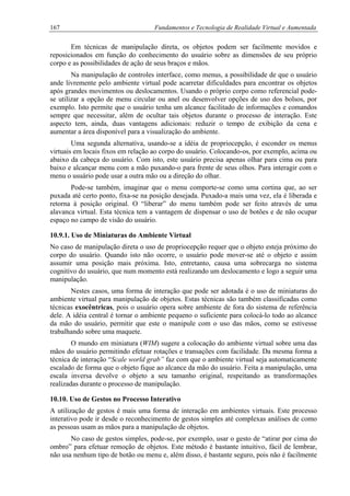 167 Fundamentos e Tecnologia de Realidade Virtual e Aumentada
Em técnicas de manipulação direta, os objetos podem ser facilmente movidos e
reposicionados em função do conhecimento do usuário sobre as dimensões de seu próprio
corpo e as possibilidades de ação de seus braços e mãos.
Na manipulação de controles interface, como menus, a possibilidade de que o usuário
ande livremente pelo ambiente virtual pode acarretar dificuldades para encontrar os objetos
após grandes movimentos ou deslocamentos. Usando o próprio corpo como referencial pode-
se utilizar a opção de menu circular ou anel ou desenvolver opções de uso dos bolsos, por
exemplo. Isto permite que o usuário tenha um alcance facilitado de informações e comandos
sempre que necessitar, além de ocultar tais objetos durante o processo de interação. Este
aspecto tem, ainda, duas vantagens adicionais: reduzir o tempo de exibição da cena e
aumentar a área disponível para a visualização do ambiente.
Uma segunda alternativa, usando-se a idéia de propriocepção, é esconder os menus
virtuais em locais fixos em relação ao corpo do usuário. Colocando-os, por exemplo, acima ou
abaixo da cabeça do usuário. Com isto, este usuário precisa apenas olhar para cima ou para
baixo e alcançar menu com a mão puxando-o para frente de seus olhos. Para interagir com o
menu o usuário pode usar a outra mão ou a direção do olhar.
Pode-se também, imaginar que o menu comporte-se como uma cortina que, ao ser
puxada até certo ponto, fixa-se na posição desejada. Puxado-a mais uma vez, ela é liberada e
retorna à posição original. O “liberar” do menu também pode ser feito através de uma
alavanca virtual. Esta técnica tem a vantagem de dispensar o uso de botões e de não ocupar
espaço no campo de visão do usuário.
10.9.1. Uso de Miniaturas do Ambiente Virtual
No caso de manipulação direta o uso de propriocepção requer que o objeto esteja próximo do
corpo do usuário. Quando isto não ocorre, o usuário pode mover-se até o objeto e assim
assumir uma posição mais próxima. Isto, entretanto, causa uma sobrecarga no sistema
cognitivo do usuário, que num momento está realizando um deslocamento e logo a seguir uma
manipulação.
Nestes casos, uma forma de interação que pode ser adotada é o uso de miniaturas do
ambiente virtual para manipulação de objetos. Estas técnicas são também classificadas como
técnicas exocêntricas, pois o usuário opera sobre ambiente de fora do sistema de referência
dele. A idéia central é tornar o ambiente pequeno o suficiente para colocá-lo todo ao alcance
da mão do usuário, permitir que este o manipule com o uso das mãos, como se estivesse
trabalhando sobre uma maquete.
O mundo em miniatura (WIM) sugere a colocação do ambiente virtual sobre uma das
mãos do usuário permitindo efetuar rotações e transações com facilidade. Da mesma forma a
técnica de interação “Scale world grab” faz com que o ambiente virtual seja automaticamente
escalado de forma que o objeto fique ao alcance da mão do usuário. Feita a manipulação, uma
escala inversa devolve o objeto a seu tamanho original, respeitando as transformações
realizadas durante o processo de manipulação.
10.10. Uso de Gestos no Processo Interativo
A utilização de gestos é mais uma forma de interação em ambientes virtuais. Este processo
interativo pode ir desde o reconhecimento de gestos simples até complexas análises de como
as pessoas usam as mãos para a manipulação de objetos.
No caso de gestos simples, pode-se, por exemplo, usar o gesto de “atirar por cima do
ombro” para efetuar remoção de objetos. Este método é bastante intuitivo, fácil de lembrar,
não usa nenhum tipo de botão ou menu e, além disso, é bastante seguro, pois não é facilmente
 