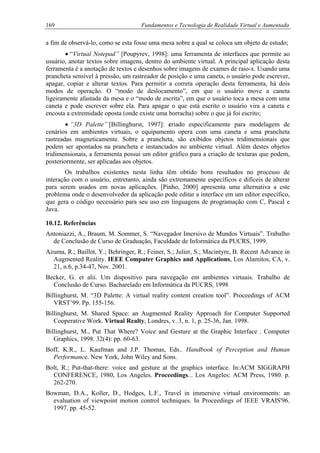 169 Fundamentos e Tecnologia de Realidade Virtual e Aumentada
a fim de observá-lo, como se esta fosse uma mesa sobre a qual se coloca um objeto de estudo;
• “Virtual Notepad” [Poupyrev, 1998]: uma ferramenta de interfaces que permite ao
usuário, anotar textos sobre imagens, dentro do ambiente virtual. A principal aplicação desta
ferramenta é a anotação de textos e desenhos sobre imagens de exames de raio-x. Usando uma
prancheta sensível à pressão, um rastreador de posição e uma caneta, o usuário pode escrever,
apagar, copiar e alterar textos. Para permitir a correta operação desta ferramenta, há dois
modos de operação. O “modo de deslocamento”, em que o usuário move a caneta
ligeiramente afastada da mesa e o “modo de escrita”, em que o usuário toca a mesa com uma
caneta e pode escrever sobre ela. Para apagar o que está escrito o usuário vira a caneta e
encosta a extremidade oposta (onde existe uma borracha) sobre o que já foi escrito;
• “3D Palette” [Billinghurst, 1997]: criado especificamente para modelagem de
cenários em ambientes virtuais, o equipamento opera com uma caneta e uma prancheta
rastreadas magneticamente. Sobre a prancheta, são exibidos objetos tridimensionais que
podem ser apontados na prancheta e instanciados no ambiente virtual. Além destes objetos
tridimensionais, a ferramenta possui um editor gráfico para a criação de texturas que podem,
posteriormente, ser aplicadas aos objetos.
Os trabalhos existentes nesta linha têm obtido bons resultados no processo de
interação com o usuário, entretanto, ainda são extremamente específicos e difíceis de alterar
para serem usados em novas aplicações. [Pinho, 2000] apresenta uma alternativa a este
problema onde o desenvolvedor da aplicação pode editar a interface em um editor específico,
que gera o código necessário para seu uso em linguagens de programação com C, Pascal e
Java.
10.12. Referências
Antoniazzi, A., Braum, M. Sommer, S. “Navegador Imersivo de Mundos Virtuais”. Trabalho
de Conclusão de Curso de Graduação, Faculdade de Informática da PUCRS, 1999.
Azuma, R.; Baillot, Y.; Behringer, R.; Feiner, S.; Julier, S.; Macintyre, B. Recent Advance in
Augmented Reality. IEEE Computer Graphics and Applications, Los Alamitos, CA, v.
21, n.6, p.34-47, Nov. 2001.
Becker, G. et alii. Um dispositivo para navegação em ambientes virtuais. Trabalho de
Conclusão de Curso. Bacharelado em Informática da PUCRS, 1998
Billinghurst, M. “3D Palette: A virtual reality content creation tool”. Proceedings of ACM
VRST’99. Pp. 155-156.
Billinghurst, M. Shared Space: an Augmented Reality Approach for Computer Supported
Cooperative Work. Virtual Realty, Londres, v. 3, n. 1, p. 25-36, Jan. 1998.
Billinghurst, M., Put That Where? Voice and Gesture at the Graphic Interface . Computer
Graphics, 1998. 32(4): pp. 60-63.
Boff, K.R., L. Kaufman and J.P. Thomas, Eds.. Handbook of Perception and Human
Performance. New York, John Wiley and Sons.
Bolt, R.; Put-that-there: voice and gesture at the graphics interface. In:ACM SIGGRAPH
CONFERENCE, 1980, Los Angeles. Proceedings... Los Angeles: ACM Press, 1980. p.
262-270.
Bowman, D.A., Koller, D., Hodges, L.F., Travel in immersive virtual environments: an
evaluation of viewpoint motion control techniques. In Proceedings of IEEE VRAIS'96.
1997. pp. 45-52.
 