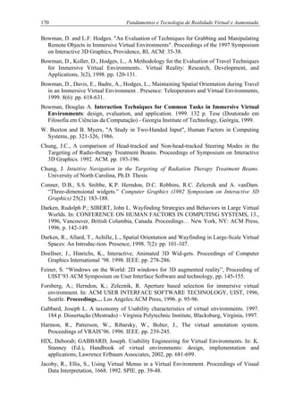 170 Fundamentos e Tecnologia de Realidade Virtual e Aumentada
Bowman, D. and L.F. Hodges. "An Evaluation of Techniques for Grabbing and Manipulating
Remote Objects in Immersive Virtual Environments". Proceedings of the 1997 Symposium
on Interactive 3D Graphics, Providence, RI, ACM: 35-38.
Bowman, D., Koller, D., Hodges, L., A Methodology for the Evaluation of Travel Techniques
for Immersive Virtual Environments.. Virtual Reality: Research, Development, and
Applications, 3(2), 1998. pp. 120-131.
Bowman, D., Davis, E., Badre, A., Hodges, L., Maintaining Spatial Orientation during Travel
in an Immersive Virtual Environment . Presence: Teleoperators and Virtual Environments,
1999. 8(6): pp. 618-631.
Bowman, Douglas A. Interaction Techniques for Common Tasks in Immersive Virtual
Environments: design, evaluation, and application. 1999. 132 p. Tese (Doutorado em
Filosofia em Ciências da Computação) - Georgia Institute of Technology, Geórgia, 1999.
W. Buxton and B. Myers, "A Study in Two-Handed Input", Human Factors in Computing
Systems, pp. 321-326, 1986.
Chung, J.C., A comparison of Head-tracked and Non-head-tracked Steering Modes in the
Targeting of Radio-therapy Treatment Beams. Proceedings of Symposium on Interactive
3D Graphics. 1992. ACM. pp. 193-196.
Chung, J. Intuitive Navigation in the Targeting of Radiation Therapy Treatment Beams.
University of North Carolina, Ph.D. Thesis
Conner, D.B., S.S. Snibbe, K.P. Herndon, D.C. Robbins, R.C. Zeleznik and A. vanDam.
“Three-dimensional widgets.” Computer Graphics (1992 Symposium on Interactive 3D
Graphics) 25(2): 183-188.
Darken, Rudolph P.; SIBERT, John L. Wayfinding Strategies and Behaviors in Large Virtual
Worlds. In: CONFERENCE ON HUMAN FACTORS IN COMPUTING SYSTEMS, 13.,
1996, Vancouver, British Columbia, Canada. Proceedings… New York, NY: ACM Press,
1996. p. 142-149.
Darken, R., Allard, T., Achille, L., Spatial Orientation and Wayfinding in Large-Scale Virtual
Spaces: An Introduc-tion. Presence, 1998. 7(2): pp. 101-107.
Doellner, J., Hinrichs, K., Interactive, Animated 3D Wid-gets. Proceedings of Computer
Graphics International ’98. 1998. IEEE. pp. 278-286.
Feiner, S. “Windows on the World: 2D windows for 3D augmented reality”, Proceeding of
UIST’93 ACM Symposium on User Interface Software and technology, pp. 145-155.
Forsberg, A.; Herndon, K.; Zeleznik, R. Aperture based selection for immersive virtual
environment. In: ACM USER INTERFACE SOFTWARE TECHNOLOGY, UIST, 1996,
Seattle. Proceedings… Los Angeles:ACM Press, 1996. p. 95-96.
Gabbard, Joseph L. A taxonomy of Usability characteristics of virtual environments. 1997.
184 p. Dissertação (Mestrado) - Virginia Polytechnic Institute, Blacksburg, Virginia, 1997.
Harmon, R., Patterson, W., Ribarsky, W., Bolter, J., The virtual annotation system.
Proceedings of VRAIS’96. 1996. IEEE. pp. 239-245.
HIX, Deborah; GABBARD, Joseph. Usability Engineering for Virtual Environments. In: K.
Stanney (Ed.), Handbook of virtual environments: design, implementation and
applications, Lawrence Erlbaum Associates, 2002, pp. 681-699.
Jacoby, R., Ellis, S., Using Virtual Menus in a Virtual Environment. Proceedings of Visual
Data Interpretation, 1668. 1992. SPIE. pp. 39-48.
 