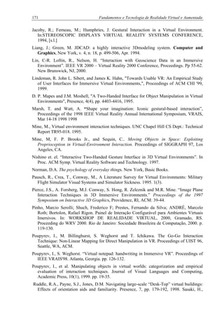 171 Fundamentos e Tecnologia de Realidade Virtual e Aumentada
Jacoby, R.; Ferneau, M.; Humphries, J. Gestural Interaction in a Virtual Environment.
In:STEREOSCOPIC DISPLAYS VIRTUAL REALITY SYSTEMS CONFERENCE,
1994, [s.l.]
Liang, J.; Green, M. JDCAD: a highly interactive 3Dmodeling system. Computer and
Graphics, New York, v. 4, n. 18, p. 499-506, Apr. 1994.
Lin, C-R. Loftin, R., Nelson, H. “Interaction with Geoscience Data in an Immersive
Environment”. IEEE VR 2000 – Virtual Reality 2000 Conference, Proceedings. Pp 55-62.
New Brunswick, NJ, 2000.
Lindeman, R. John L. Sibert, and James K. Hahn, "Towards Usable VR: An Empirical Study
of User Interfaces for Immersive Virtual Environments,", Proceedings of ACM CHI '99,
1999.
D. P. Mapes and J.M. Moshell, "A Two-Handed Interface for Object Manipulation in Virtual
Environments", Presence, 4(4), pp. 4403-4416, 1995.
Marsh, T. and Watt, A. “Shape your imagination: Iconic gestural-based interaction”,
Proceedings of the 1998 IEEE Virtual Reality Annual International Symposium, VRAIS,
Mar 14-18 1998 1998
Mine, M., Virtual environment interaction techniques. UNC Chapel Hill CS Dept.: Technical
Report TR95-018. 1995.
Mine, M, F. P. Brooks Jr., and Sequin, C.. Moving Objects in Space: Exploiting
Proprioception in Virtual-Environment Interaction. Proceedings of SIGGRAPH 97, Los
Angeles, CA.
Nishino et. el. “Interactive Two-Handed Gesture Interface in 3D Virtual Environments”. In
Proc. ACM Symp. Virtual Reality Software and Technology. 1997.
Norman, D.A. The psychology of everyday things. New York, Basic Books.
Pausch, R., Crea, T., Conway, M., A Literature Survey for Virtual Environments: Military
Flight Simulator Visual Systems and Simulator Sickness. 1995. 1(3).
Pierce, J.S., A. Forsberg, M.J. Conway, S. Hong, R. Zeleznik and M.R. Mine. “Image Plane
Interaction Techniques in 3D Immersive Environments.” Proceedings of the 1997
Symposium on Interactive 3D Graphics, Providence, RI, ACM: 39-44.
Pinho, Marcio Serolli; Shuch, Frederico F; Prestes, Fernando da Silva; ANDRÉ, Marcelo
Roth; Bortolon, Rafael Rigon. Painel de Interação Configurável para Ambientes Virtuais
Imersivos. In: WORKSHOP DE REALIDADE VIRTUAL, 2000, Gramado, RS.
Proceeding do WRV 2000. Rio de Janeiro: Sociedade Brasileira de Computação, 2000. p.
119-130.
Poupyrev, I., M. Billinghurst, S. Weghorst and T. Ichikawa. The Go-Go Interaction
Technique: Non-Linear Mapping for Direct Manipulation in VR. Proceedings of UIST 96,
Seattle, WA, ACM.
Poupyrev, I., S. Weghorst. “Virtual notepad: handwriting in Immersive VR”. Proceedings of
IEEE VRAIS'98. Atlanta, Georgia. pp. 126-132.
Poupyrev, I., et al. Manipulating objects in virtual worlds: categorization and empirical
evaluation of interaction techniques. Journal of Visual Languages and Computing,
Academic Press, 10(1), 1999. pp. 19-35.
Ruddle, R.A., Payne, S.J., Jones, D.M. Navigating large-scale “Desk-Top” virtual buildings:
Effects of orientation aids and familiarity. Presence, 7, pp. 179-192, 1998. Sasaki, H.,
 