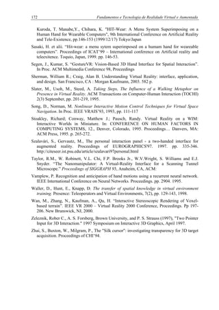 172 Fundamentos e Tecnologia de Realidade Virtual e Aumentada
Kuroda, T. Manabe,Y., Chihara, K. "HIT-Wear: A Menu System Superimposing on a
Human Hand for Wearable Computers", 9th International Conference on Artificial Reality
and Tele-Existence, pp.146-153 (1999/12/17) Tokyo/Japan
Sasaki, H. et alii. “Hit-wear: a menu sytem superimposed on a humam hand for weareable
computers”. Proceedings of ICAT’99 – International conference on Artificial reality and
teleexitence. Toquio, Japan, 1999. pp. 146-53.
Segen, J., Kumar, S. “GestureVR: Vision-Based 3D Hand Interface for Spatial Interaction”.
In Proc. ACM Multimedia Conference 98, Proceedings
Sherman, William R.; Craig, Alan B. Understanding Virtual Reality: interface, application,
and design. San Francisco, CA : Morgan Kaufmann, 2003. 582 p.
Slater, M., Usoh, M., Steed, A. Taking Steps, The Influence of a Walking Metaphor on
Presence in Virtual Reality. ACM Transactions on Computer-Human Interaction (TOCHI)
2(3) September, pp. 201-219, 1995.
Song, D., Norman, M. Nonlinear Interactive Motion Control Techniques for Virtual Space
Navigation. In Proc. IEEE VRAIS’93, 1993, pp. 111-117
Stoakley, Richard; Conway, Matthew J.; Pausch, Randy. Virtual Reality on a WIM:
Interactive Worlds in Miniature. In: CONFERENCE ON HUMAN FACTORS IN
COMPUTING SYSTEMS, 12., Denver, Colorado, 1995. Proceedings… Danvers, MA:
ACM Press, 1995. p. 265-272.
Szalavári, S., Gervautz, M., The personal interaction panel - a two-handed interface for
augmented reality. Proceedings of EUROGRAPHICS'97. 1997. pp. 335-346.
http://citeseer.ist.psu.edu/article/szalavari97personal.html
Taylor, R.M., W. Robinett, V.L. Chi, F.P. Brooks Jr., W.V.Wright, S. Williams and E.J.
Snyder. “The Nanomanipulator: A Virtual-Reality Interface for a Scanning Tunnel
Microscope.” Proceedings of SIGGRAPH 93, Anaheim, CA, ACM:
Vamplew, P. Recognition and anticipation of hand motions using a recurrent neural network.
IEEE International Conference on Neural Networks. Proceedings. pp. 2904. 1995.
Waller, D., Hunt, E., Knapp, D. The transfer of spatial knowledge in virtual environment
training. Presence: Teleoperators and Virtual Environments, 7(2), pp. 129-143, 1998.
Wan, M., Zhang, N., Kaufman, A., Qu, H. “Interactive Stereoscopic Rendering of Voxel-
based terrain”. IEEE VR 2000 – Virtual Reality 2000 Conference, Proceedings. Pp 197-
206. New Brunswick, NJ, 2000.
Zeleznik, Rober C., A. S. Forsberg, Brown University, and P. S. Strauss (1997), "Two Pointer
Input for 3D Interaction." 1997 Symposium on Interactive 3D Graphics, April 1997.
Zhai, S., Buxton, W., Milgram, P., The "Silk cursor": investigating transparency for 3D target
acquisition. Proceedings of CHI’94.
 