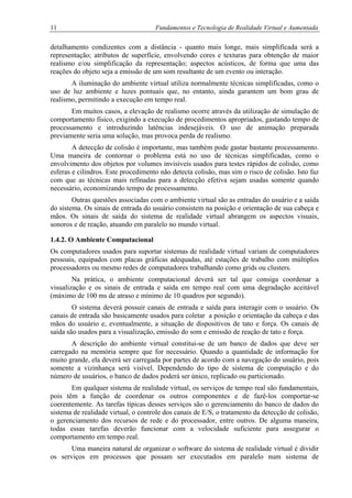 11 Fundamentos e Tecnologia de Realidade Virtual e Aumentada
detalhamento condizentes com a distância - quanto mais longe, mais simplificada será a
representação; atributos de superfície, envolvendo cores e texturas para obtenção de maior
realismo e/ou simplificação da representação; aspectos acústicos, de forma que uma das
reações do objeto seja a emissão de um som resultante de um evento ou interação.
A iluminação do ambiente virtual utiliza normalmente técnicas simplificadas, como o
uso de luz ambiente e luzes pontuais que, no entanto, ainda garantem um bom grau de
realismo, permitindo a execução em tempo real.
Em muitos casos, a elevação de realismo ocorre através da utilização de simulação de
comportamento físico, exigindo a execução de procedimentos apropriados, gastando tempo de
processamento e introduzindo latências indesejáveis. O uso de animação preparada
previamente seria uma solução, mas provoca perda de realismo.
A detecção de colisão é importante, mas também pode gastar bastante processamento.
Uma maneira de contornar o problema está no uso de técnicas simplificadas, como o
envolvimento dos objetos por volumes invisíveis usados para testes rápidos de colisão, como
esferas e cilindros. Este procedimento não detecta colisão, mas sim o risco de colisão. Isto faz
com que as técnicas mais refinadas para a detecção efetiva sejam usadas somente quando
necessário, economizando tempo de processamento.
Outras questões associadas com o ambiente virtual são as entradas do usuário e a saída
do sistema. Os sinais de entrada do usuário consistem na posição e orientação de sua cabeça e
mãos. Os sinais de saída do sistema de realidade virtual abrangem os aspectos visuais,
sonoros e de reação, atuando em paralelo no mundo virtual.
1.4.2. O Ambiente Computacional
Os computadores usados para suportar sistemas de realidade virtual variam de computadores
pessoais, equipados com placas gráficas adequadas, até estações de trabalho com múltiplos
processadores ou mesmo redes de computadores trabalhando como grids ou clusters.
Na prática, o ambiente computacional deverá ser tal que consiga coordenar a
visualização e os sinais de entrada e saída em tempo real com uma degradação aceitável
(máximo de 100 ms de atraso e mínimo de 10 quadros por segundo).
O sistema deverá possuir canais de entrada e saída para interagir com o usuário. Os
canais de entrada são basicamente usados para coletar a posição e orientação da cabeça e das
mãos do usuário e, eventualmente, a situação de dispositivos de tato e força. Os canais de
saída são usados para a visualização, emissão do som e emissão de reação de tato e força.
A descrição do ambiente virtual constitui-se de um banco de dados que deve ser
carregado na memória sempre que for necessário. Quando a quantidade de informação for
muito grande, ela deverá ser carregada por partes de acordo com a navegação do usuário, pois
somente a vizinhança será visível. Dependendo do tipo de sistema de computação e do
número de usuários, o banco de dados poderá ser único, replicado ou particionado.
Em qualquer sistema de realidade virtual, os serviços de tempo real são fundamentais,
pois têm a função de coordenar os outros componentes e de fazê-los comportar-se
coerentemente. As tarefas típicas desses serviços são o gerenciamento do banco de dados do
sistema de realidade virtual, o controle dos canais de E/S, o tratamento da detecção de colisão,
o gerenciamento dos recursos de rede e do processador, entre outros. De alguma maneira,
todas essas tarefas deverão funcionar com a velocidade suficiente para assegurar o
comportamento em tempo real.
Uma maneira natural de organizar o software do sistema de realidade virtual é dividir
os serviços em processos que possam ser executados em paralelo num sistema de
 