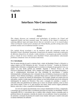 173 Fundamentos e Tecnologia de Realidade Virtual e Aumentada
Capítulo
11
Interfaces Não-Convencionais
Claudio Pinhanez
Abstract
This chapter discusses not commonly used technologies of interfaces for Virtual and
Augmented Reality and their potential usage. The majority of the chapter is dedicated to
exploring different input and output devices that are currently in use or in research phase
which can help the creation of new interfaces for Virtual Reality, possibly solving some of the
problems usually seen in traditional interface systems.
Resumo
Este capítulo discute tecnologia e uso de interfaces ainda não comumente usadas em
Realidade Virtual e Realidade Aumentada. Grande parte do capítulo é dedicada à exploração
de diferentes dispositivos de entrada e saída existentes e em pesquisa que podem contribuir
para a criação de novas interfaces para Realidade Virtual, potencialmente solucionando
problemas comumente vistos em sistemas tradicionais.
11.1. Introdução
Não há muitas dúvidas de qual é o destino final, e ideal, da Realidade Virtual: o Holodeck, o
espaço mágico na USS Enterprise da série “Jornada nas Estrelas”. Usuários do Holodeck
simplesmente informam o computador qual é a aventura ou situação em que querem viver, e o
espaço cria uma ilusão perfeita da realidade. Segundo o Manual Técnico da USS
Enterprise [Sternbach and Okuda, 1991], imagens são criadas por um sistema holográfico, o
som é cuidadosamente direcionado por uma infinidade de auto-falantes, e matéria
teletransportada é utilizada para criar a sensação de tato, de distância, de pessoas ao redor dos
usuários. Nessa fantasia tecnológica, o princípio básico para a criação de ilusão de matéria e
de pessoas é o mesmo do sistema de teletransporte. Por exemplo, quando um usuário pisa em
uma pedra, a pedra é criada naquele exato instante no local determinado através do sistema de
teletransporte de matéria do Holodeck. Para criar a sensação de caminhar, o usuário é
colocado sobre uma plataforma de matéria que se move em direção contrária, como se fosse
uma esteira rolante. Como se vê, para alcançar este futuro, basta resolver alguns problemas
básicos, entre eles, é claro, a questão de teletransportar matéria.
Ao invés de esperar pacientemente esses avanços fundamentais de física, computação,
e tecnologia que resolverão todos os problemas principais de interface em Realidade Virtual e
Aumentada (RVA), é conveniente que se explore antes soluções menos avançadas para os
problema básicos de aumentar a imersão do usuário em um ambiente virtual ou aumentado; e
de aumentar a sensação de presença do usuário nesse mundo, tanto para o usuário como para
os demais habitantes do ambiente.
 