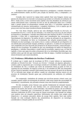 174 Fundamentos e Tecnologia de Realidade Virtual e Aumentada
O objetivo deste capítulo é explorar dispositivos, paradigmas, e métodos alternativos
aos tradicionalmente usados em RVA para criação da interface entre o computador e os
usuários.
Contudo, não é possível no espaço deste capítulo fazer uma listagem, mesmo que
parcial, dos dispositivos no mercado e em pesquisa que podem ser utilizados em ambientes de
RVA. Ainda assim, o leitor encontrará neste capítulo uma lista abundante de referências que
retrata relativamente bem o panorama da área no ano de publicação deste livro. Contudo,
dado o grande número de pesquisadores atuando nesta área, e a velocidade espantosa de
miniaturização de sensores, processadores, e atuadores eletrônicos, é de se esperar que em
poucos anos esta lista esteja consideravelmente desatualizada.
Em vista dessa situação, optou-se por uma abordagem baseada na descrição, no
levantamento de prós e contras de sua utilização, e no exame de perspectivas de uma seleção
de dispositivos, paradigmas, e métodos não-tradicionais para interfaces de RVA. Com base na
descrição, o leitor terá o conhecimento básico para entendimento dos mecanismos de
funcionamento do dispositivo. Na análise de prós e contras da utilização de um dispositivo,
objetiva-se o treinamento do leitor no levantamento das soluções proporcionadas e nas
limitações de uma tecnologia, e nas razões a favor e contra a utilização de um dispositivo ou
um método para uma particular situação, problema, ou aplicativo. A análise de um dispositivo
será completada com uma discussão das perspectivas de desenvolvimento, comercialização, e
adoção da nova tecnologia. Na medida em que essa metodologia de análise de dispositivos,
paradigmas, e métodos transcendem o estado atual da tecnologia, espera-se que, ao final do
capítulo, o leitor seja capaz de avaliar criticamente não só as tecnologias discutidas aqui, mas
também outras que não são aqui mencionadas por falta de espaço, e também tecnologias em
desenvolvimento e por serem descobertas.
11.2. Problemas e Dificuldades das Interfaces Tradicionais
É evidente que o estado atual da tecnologia de RVA é muito inferior ao supostamente
utilizado no Holodeck da série “Jornada nas Estrelas”. Contudo, em algumas aplicações e
cenários, pode-se argumentar que a tecnologia corrente já é satisfatória. Por exemplo, na área
de simuladores de vôo, é evidente que muito do treinamento básico já pode ser feito na
segurança de um simulador. Os trágicos eventos de 11 de setembro de 2001 são testemunhas
de que é possível aprender a manejar relativamente bem uma aeronave do porte de um Boeing
767 (o suficiente para atingir um edifício voando em velocidade máxima) através de um
processo de treinamento baseado quase que exclusivamente em ambientes de realidade
virtual.
Em comparação, simuladores de sistemas que envolvem pessoas virtuais como, por
exemplo, aqueles usados em treinamento de policiais, estão muito aquém das necessidades de
treinamento, e normalmente, são utilizados somente como uma forma de complementação.
Os dois exemplos acima ilustram uma questão fundamental de interação humano-
computacional: a avaliação de uma interface deve ser contextualizada em relação aos
objetivos do usuário, das tarefas a serem realizadas, e do estado do usuário e de seu ambiente.
Alem disso, é importante que o levantamento de análise e de dificuldades impostas pelas
interfaces tradicionais de RVA, bem como de futuras tecnologias, seja baseado em estudos
com usuários reais em situações específicas. Infelizmente, tais estudos nem sempre estão
disponíveis, e é, portanto necessário, dentro do escopo deste capítulo, fazer uma análise
baseada em uma avaliação objetiva das características do dispositivo ou tecnologia,
considerando-se situações padrão de uso de RVA.
 