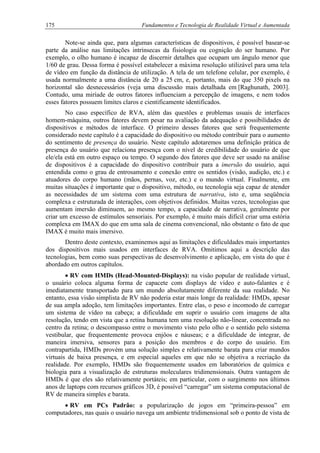 175 Fundamentos e Tecnologia de Realidade Virtual e Aumentada
Note-se ainda que, para algumas características de dispositivos, é possível basear-se
parte da análise nas limitações intrínsecas da fisiologia ou cognição do ser humano. Por
exemplo, o olho humano é incapaz de discernir detalhes que ocupam um ângulo menor que
1/60 de grau. Dessa forma é possível estabelecer a máxima resolução utilizável para uma tela
de vídeo em função da distância de utilização. A tela de um telefone celular, por exemplo, é
usada normalmente a uma distância de 20 a 25 cm, e, portanto, mais do que 350 pixels na
horizontal são desnecessários (veja uma discussão mais detalhada em [Raghunath, 2003].
Contudo, uma miríade de outros fatores influenciam a percepção de imagens, e nem todos
esses fatores possuem limites claros e cientificamente identificados.
No caso específico de RVA, além das questões e problemas usuais de interfaces
homem-máquina, outros fatores devem pesar na avaliação da adequação e possibilidades de
dispositivos e métodos de interface. O primeiro desses fatores que será frequentemente
considerado neste capítulo é a capacidade do dispositivo ou método contribuir para o aumento
do sentimento de presença do usuário. Neste capítulo adotaremos uma definição prática de
presença do usuário que relaciona presença com o nível de credibilidade do usuário de que
ele/ela está em outro espaço ou tempo. O segundo dos fatores que deve ser usado na análise
de dispositivos é a capacidade do dispositivo contribuir para a imersão do usuário, aqui
entendida como o grau de entrosamento e conexão entre os sentidos (visão, audição, etc.) e
atuadores do corpo humano (mãos, pernas, voz, etc.) e o mundo virtual. Finalmente, em
muitas situações é importante que o dispositivo, método, ou tecnologia seja capaz de atender
as necessidades de um sistema com uma estrutura de narrativa, isto e, uma seqüência
complexa e estruturada de interações, com objetivos definidos. Muitas vezes, tecnologias que
aumentam imersão diminuem, ao mesmo tempo, a capacidade de narrativa, geralmente por
criar um excesso de estímulos sensoriais. Por exemplo, é muito mais difícil criar uma estória
complexa em IMAX do que em uma sala de cinema convencional, não obstante o fato de que
IMAX é muito mais imersivo.
Dentro deste contexto, examinemos aqui as limitações e dificuldades mais importantes
dos dispositivos mais usados em interfaces de RVA. Omitimos aqui a descrição das
tecnologias, bem como suas perspectivas de desenvolvimento e aplicação, em vista do que é
abordado em outros capítulos.
• RV com HMDs (Head-Mounted-Displays): na visão popular de realidade virtual,
o usuário coloca alguma forma de capacete com displays de vídeo e auto-falantes e é
imediatamente transportado para um mundo absolutamente diferente da sua realidade. No
entanto, essa visão simplista de RV não poderia estar mais longe da realidade: HMDs, apesar
de sua ampla adoção, tem limitações importantes. Entre elas, o peso e incomodo de carregar
um sistema de vídeo na cabeça; a dificuldade em suprir o usuário com imagens de alta
resolução, tendo em vista que a retina humana tem uma resolução não-linear, concentrada no
centro da retina; o descompasso entre o movimento visto pelo olho e o sentido pelo sistema
vestibular, que frequentemente provoca enjôos e náuseas; e a dificuldade de integrar, de
maneira imersiva, sensores para a posição dos membros e do corpo do usuário. Em
contrapartida, HMDs provém uma solução simples e relativamente barata para criar mundos
virtuais de baixa presença, e em especial aqueles em que não se objetiva a recriação da
realidade. Por exemplo, HMDs são frequentemente usados em laboratórios de química e
biologia para a visualização de estruturas moleculares tridimensionais. Outra vantagem de
HMDs é que eles são relativamente portáteis; em particular, com o surgimento nos últimos
anos de laptops com recursos gráficos 3D, é possível “carregar” um sistema computacional de
RV de maneira simples e barata.
• RV em PCs Padrão: a popularização de jogos em “primeira-pessoa” em
computadores, nas quais o usuário navega um ambiente tridimensional sob o ponto de vista de
 