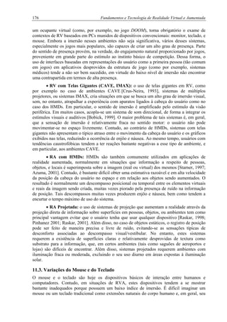 176 Fundamentos e Tecnologia de Realidade Virtual e Aumentada
um ocupante virtual (como, por exemplo, no jogo DOOM), torna obrigatório o exame de
contextos de RV baseados em PCs munidos de dispositivos convencionais: monitor, teclado, e
mouse. Embora a imersão nesses ambientes não seja significativa, vários desses sistemas,
especialmente os jogos mais populares, são capazes de criar um alto grau de presença. Parte
do sentido de presença provém, na verdade, do engajamento natural proporcionado por jogos,
proveniente em grande parte do estímulo ao instinto básico de competição. Dessa forma, o
uso de interfaces baseadas em representações do usuário como a primeira pessoa (tão comum
em jogos) em aplicativos desprovidos da estrutura de jogo (como por exemplo, sistemas
médicos) tende a não ser bem sucedido, em virtude do baixo nível de imersão não encontrar
uma contrapartida em termos de alta presença.
• RV com Telas Gigantes (CAVE, IMAX): o uso de telas gigantes em RV, como
por exemplo no caso de ambientes CAVE [Crus-Neira, 1993], sistemas de múltiplos
projetores, ou sistemas IMAX, cria situações em que se busca um alto grau de imersão visual,
sem, no entanto, atrapalhar a experiência com aparatos ligados à cabeça do usuário como no
caso dos HMDs. Em particular, o sentido de imersão é amplificado pelo estímulo da visão
periférica. Em muitos casos, acopla-se um sistema de som direcional, de forma a integrar os
estímulos visuais e auditivos [Bobick, 1999]. O maior problema de tais sistemas é, em geral,
que a sensação de imersão é relativamente fraca no sentido motor: o usuário não pode
movimentar-se no espaço livremente. Contudo, ao contrário de HMDs, sistemas com telas
gigantes não apresentam o típico atraso entre o movimento da cabeça do usuário e os gráficos
exibidos nas telas, reduzindo a ocorrência de enjôo e náusea. Ao mesmo tempo, usuários com
tendências caustrofóbicas tendem a ter reações bastante negativas a esse tipo de ambiente, e
em particular, aos ambientes CAVE.
• RA com HMDs: HMDs são também comumente utilizados em aplicações de
realidade aumentada, normalmente em situações que informação a respeito de pessoas,
objetos, e locais é superimposta sobre a imagem (real ou virtual) dos mesmos [Starner, 1997;
Azuma, 2001]. Contudo, é bastante difícil obter uma estimativa razoável e em alta velocidade
da posição da cabeça do usuário no espaço e em relação aos objetos sendo aumentados. O
resultado é normalmente um descompasso posicional ou temporal entre os elementos virtuais
e reais da imagem sendo criada, muitas vezes piorado pela presença de ruído na informação
de posição. Tais descompassos muitas vezes produzem enjôo e náusea, bem como tendem a
encurtar o tempo máximo de uso do sistema.
• RA Projetada: o uso de sistemas de projeção que aumentam a realidade através da
projeção direta de informação sobre superfícies em pessoas, objetos, ou ambientes tem como
principal vantagem evitar que o usuário tenha que usar qualquer dispositivo [Raskar, 1998;
Pinhanez 2001; Raskar, 2001]. Além disso, no caso de objetos estáticos, o registro de posição
pode ser feito de maneira precisa e livre de ruído, evitando-se as sensações típicas de
desconforto associadas ao descompasso visual/vestibular. No entanto, estes sistemas
requerem a existência de superfícies claras e relativamente desprovidas de textura como
substrato para a informação, que, em certos ambientes (tais como saguões de aeroportos e
lojas) são difíceis de encontrar. Além disso, sistemas projetados requerem ambientes com
iluminação fraca ou moderada, excluindo o seu uso diurno em áreas expostas à iluminação
solar.
11.3. Variações do Mouse e do Teclado
O mouse e o teclado são hoje os dispositivos básicos de interação entre humanos e
computadores. Contudo, em situações de RVA, estes dispositivos tendem a se mostrar
bastante inadequados porque possuem um baixo índice de imersão. É difícil imaginar um
mouse ou um teclado tradicional como extensões naturais do corpo humano e, em geral, seu
 