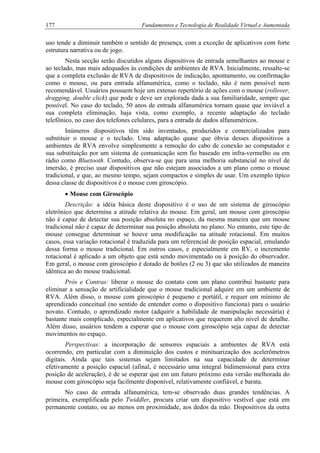 177 Fundamentos e Tecnologia de Realidade Virtual e Aumentada
uso tende a diminuir também o sentido de presença, com a exceção de aplicativos com forte
estrutura narrativa ou de jogo.
Nesta secção serão discutidos alguns dispositivos de entrada semelhantes ao mouse e
ao teclado, mas mais adequados às condições de ambientes de RVA. Inicialmente, ressalte-se
que a completa exclusão de RVA de dispositivos de indicação, apontamento, ou confirmação
como o mouse, ou para entrada alfanumérica, como o teclado, não é nem possível nem
recomendável. Usuários possuem hoje um extenso repertório de ações com o mouse (rollover,
dragging, double click) que pode e deve ser explorada dada a sua familiaridade, sempre que
possível. No caso do teclado, 50 anos de entrada alfanumérica tornam quase que inviável a
sua completa eliminação, haja vista, como exemplo, a recente adaptação do teclado
telefônico, no caso dos telefones celulares, para a entrada de dados alfanuméricos.
Inúmeros dispositivos têm sido inventados, produzidos e comercializados para
substituir o mouse e o teclado. Uma adaptação quase que óbvia desses dispositivos a
ambientes de RVA envolve simplesmente a remoção do cabo de conexão ao computador e
sua substituição por um sistema de comunicação sem fio baseado em infra-vermelho ou em
rádio como Bluetooth. Contudo, observa-se que para uma melhoria substancial no nível de
imersão, é preciso usar dispositivos que não estejam associados a um plano como o mouse
tradicional, e que, ao mesmo tempo, sejam compactos e simples de usar. Um exemplo típico
dessa classe de dispositivos é o mouse com giroscópio.
• Mouse com Giroscópio
Descrição: a idéia básica deste dispositivo é o uso de um sistema de giroscópio
eletrônico que determina a atitude relativa do mouse. Em geral, um mouse com giroscópio
não é capaz de detectar sua posição absoluta no espaço, da mesma maneira que um mouse
tradicional não é capaz de determinar sua posição absoluta no plano. No entanto, este tipo de
mouse consegue determinar se houve uma modificação na atitude rotacional. Em muitos
casos, essa variação rotacional é traduzida para um referencial de posição espacial, emulando
dessa forma o mouse tradicional. Em outros casos, e especialmente em RV, o incremento
rotacional é aplicado a um objeto que está sendo movimentado ou à posição do observador.
Em geral, o mouse com giroscópio é dotado de botões (2 ou 3) que são utilizados de maneira
idêntica ao do mouse tradicional.
Prós e Contras: liberar o mouse do contato com um plano contribui bastante para
eliminar a sensação de artificialidade que o mouse tradicional adquire em um ambiente de
RVA. Além disso, o mouse com giroscópio é pequeno e portátil, e requer um mínimo de
aprendizado conceitual (no sentido de entender como o dispositivo funciona) para o usuário
novato. Contudo, o aprendizado motor (adquirir a habilidade de manipulação necessária) é
bastante mais complicado, especialmente em aplicativos que requerem alto nível de detalhe.
Além disso, usuários tendem a esperar que o mouse com giroscópio seja capaz de detectar
movimentos no espaço.
Perspectivas: a incorporação de sensores espaciais a ambientes de RVA está
ocorrendo, em particular com a diminuição dos custos e minituarização dos acelerômetros
digitais. Ainda que tais sistemas sejam limitados na sua capacidade de determinar
efetivamente a posição espacial (afinal, é necessário uma integral bidimensional para extra
posição de aceleração), é de se esperar que em um futuro próximo esta versão melhorada do
mouse com giroscópio seja facilmente disponível, relativamente confiável, e barata.
No caso de entrada alfanumérica, tem-se observado duas grandes tendências. A
primeira, exemplificada pelo Twiddler, procura criar um dispositivo vestível que está em
permanente contato, ou ao menos em proximidade, aos dedos da mão. Dispositivos da outra
 