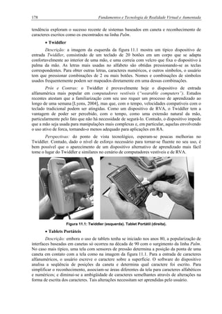 178 Fundamentos e Tecnologia de Realidade Virtual e Aumentada
tendência exploram o sucesso recente de sistemas baseados em caneta e reconhecimento de
caracteres escritos como os encontrados na linha Palm.
• Twiddler
Descrição: a imagem da esquerda da figura 11.1 mostra um típico dispositivo de
entrada Twiddler, consistindo de um teclado de 20 botões em um corpo que se adapta
confortavelmente ao interior de uma mão, e uma correia com velcro que fixa o dispositivo à
palma da mão. As letras mais usadas no alfabeto são obtidas pressionando-se as teclas
correspondentes. Para obter outras letras, caracteres numéricos, e outros símbolos, o usuário
tem que pressionar combinações de 2 ou mais botões. Nomes e combinações de símbolos
usados frequentemente podem ser mapeados diretamente em uma dessas combinações.
Prós e Contras: o Twiddler é provavelmente hoje o dispositivo de entrada
alfanumérica mais popular em computadores vestíveis (“wearable computers”). Estudos
recentes atestam que a familiarização com seu uso requer um processo de aprendizado ao
longo de uma semana [Lyons, 2004], mas que, com o tempo, velocidades compatíveis com o
teclado tradicional podem ser atingidas. Como um dispositivo de RVA, o Twiddler tem a
vantagem de poder ser percebido, com o tempo, como uma extensão natural da mão,
particularmente pelo fato que não há necessidade de segurá-lo. Contudo, o dispositivo impede
que a mão seja usada para manipulações mais complexas e, em particular, aquelas envolvendo
o uso ativo de forca, tornando-o menos adequado para aplicações em RA.
Perspectivas: do ponto de vista tecnológico, esperam-se poucas melhorias no
Twiddler. Contudo, dado o nível de esforço necessário para tornar-se fluente no seu uso, é
bem possível que o aparecimento de um dispositivo alternativo de aprendizado mais fácil
tome o lugar do Twiddler e similares no cenário de computadores vestíveis e de RVA.
Figura 11.1: Twiddler (esquerda). Tablet Portátil (direita).
• Tablets Portáteis
Descrição: embora o uso de tablets tenha se iniciado nos anos 80, a popularização de
interfaces baseadas em canetas só ocorreu na década de 90 com o surgimento da linha Palm.
No caso mais típico, uma tela com sensores de pressão determina a posição da ponta de uma
caneta em contato com a tela como na imagem da figura 11.1. Para a entrada de caracteres
alfanuméricos, o usuário escreve o caractere sobre a superfície. O software do dispositivo
analisa a seqüência de posições da caneta e determina qual caractere foi escrito. Para
simplificar o reconhecimento, associam-se áreas diferentes da tela para caracteres alfabéticos
e numéricos; e diminui-se a ambigüidade de caracteres semelhantes através de alterações na
forma de escrita dos caracteres. Tais alterações necessitam ser aprendidas pelo usuário.
 