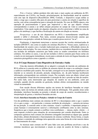 179 Fundamentos e Tecnologia de Realidade Virtual e Aumentada
Prós e Contras: tablets portáteis têm sido mais e mais usados em ambientes de RV,
especialmente em CAVEs, em função, prioritariamente, da familiaridade atual de usuários
com este tipo de dispositivo [Rosenbloom 2004]. Contudo, o dispositivo ocupa ambas as
mãos e exige que o usuário olhe para ele para posicionar a caneta em relação à superfície de
escrita, com sérias conseqüências para a sensação de imersão. No caso de HMDs opacos, esta
operação de posicionamento é quase que impossível a não ser que objetos virtuais
correspondentes à caneta e ao tablet estejam presentes no campo de visão (e corretamente
registrados). Uma opção usada em algumas situações envolve posicionar o tablet na zona do
pulso e do antebraço, o que facilita a localização da caneta em relação ao mesmo.
Perspectivas: o uso de tais dispositivos em RVA é tremendamente simplificado
quando o tablet é eliminado. Para tanto, existem pesquisas desenvolvendo canetas que
sensoriam a sua posição e atitude de forma que o usuário possa escrever “no ar”.
Finalmente, é importante mencionar o sucesso recente the versões minituarizadas de
teclados QWERTY, tais como os usados em sistemas Blackberry. Nesses casos, explora-se a
familiaridade do usuário com o teclado tradicional para compensar a dificuldade motora do
uso desses mini-teclados. No caso extremo, também deve-se considerar dispositivos baseados
nos teclados de múltiplos caracteres por botão como os usados comumente em telefones
celulares. Em ambos os casos, o uso de tais teclados é efetivo somente para frases curtas em
e-mails ou em mensagens instantâneas, exceto para a entrada de texto em línguas baseadas em
caracteres pictográficos como o japonês e o chinês.
11.4. O Corpo Humano Como Dispositivo de Entrada e Saída
Uma das maiores dificuldades de se adquirir a sensação de imersão em ambientes de
RVA refere-se à conexão entre os milhões de sensores tácteis do corpo e os estímulos visuais
e auditivos recebidos pelo usuário. Por um lado, conseguir-se-ia um aumento significativo em
imersão se os sensores de pressão, posição, temperatura, etc. da pele humana recebessem
informação correspondente aos estímulos visuais. Por exemplo, tocar um objeto virtual com
um manipulador virtual deveria corresponder à sensação de tato e pressão na mão do usuário.
Por outro lado, seria interessante que atuações do usuário no seu ambiente, como por
exemplo, quando ele/ela caminha ou gesticula, tenham efeitos correspondentes no mundo
virtual ou aumentado.
Esta secção discute diferentes opções em termos de interfaces baseadas no corpo
humano, tanto em termos de entrada como de saída de informação. Três grandes áreas serão
abordadas: interfaces baseadas na posição e atitude do corpo do usuário; reconhecimento e
interpretação de gestos; e interfaces baseadas em tato.
11.4.1. Interfaces baseadas na Posição e Atitude to Corpo do Usuário
Um dos problemas mais comuns em sistemas de RV é o descompasso entre o que o usuário
vê e o que o corpo — em particular, o sistema vestibular de orientação — sensoria em termos
de sua posição. A conexão entre os dois sistemas, visual e vestibular, é importante porque o
corpo humano é extremamente sensível a informações conflitantes entre os dois sistemas.
Suspeita-se que a reação comum a conflitos visio-vestibulares — náusea, enjôo, vômito — é
uma resposta evolutiva para situações de envenenamento por comida deteriorada. Entre os
compostos químicos mais comuns em alimentos estragados encontram-se alguns que, quando
absorvidos, afetam diretamente o funcionamento do sistema vestibular. Dessa forma, a reação
de eliminar o conteúdo do estômago teria aparecido como uma forma de evitar maiores danos
ao funcionamento do corpo.
As técnicas mais comuns em RV para lidar com este problema envolvem o uso de
sistemas mecânicos que movimentam e atuam no corpo de usuário de forma a replicar,
 