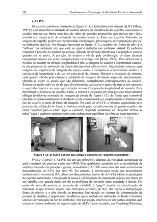 181 Fundamentos e Tecnologia de Realidade Virtual e Aumentada
• ALIVE
Descrição: conforme mostrado na figura 11.3, a idéia básica do sistema ALIVE [Maes,
1995] é a de aumentar a realidade do usuário através da metáfora de um espelho aumentado: o
usuário tem na sua frente uma tela de vídeo de grandes proporções que mostra um vídeo,
tomado em tempo real, do ambiente do usuário como se fosse um espelho. Contudo, na
imagem do espelho podem ser incorporadas informações, personagens de computação gráfica,
ou lustrações gráficas. Na situação mostrada na figura 11.3, o usuário em frente da tela vê o
“reflexo” do ambiente em que está no qual é incluído um cachorro virtual. O cachorro
responde à posição do usuário no espaço, olhando na direção apropriada e seguindo o usuário
quando ele se move. A posição do usuário é obtida pela combinação de duas técnicas
comumente usadas em visão computacional em tempo real [Wren, 1997]. Para determinar a
posição do usuário na direção longitudinal à tela, a imagem do usuário é segmentada usando-
se um processo de subtração de fundo (background subtraction). Inicialmente toma-se uma
imagem ou seqüência de imagens do espaço vazio, e computa-se a intensidade média e a
variância da intensidade e da cor de cada pixel da câmera. Durante a execução do sistema,
cada quadro obtido pela câmera é subtraído da imagem do fundo adquirida anteriormente,
obtendo-se assim os pixels que são diferentes, normalmente correspondentes ao usuário.
Tomam-se então todos os pixels que são diferentes, calcula-se o centro de massa dos mesmos,
e esse valor tende a ser uma aproximação razoável da posição longitudinal do usuário. Para
determinar a distância do usuário à tela, a câmera é colocada em uma posição relativamente
oblíqua (conforme mostrado na imagem da direita da figura 11.3), de forma que é possível
calcular-se aproximadamente à distância à tela considerando-se simplesmente a distância dos
pés do usuário à parte de baixo da imagem. No caso do ALIVE, a silhueta segmentada pelo
processo de subtração de fundo é também usada para reconhecimento de gestos simples tais
como “apontar para o chão” (que o cachorro responde sentando), ou “levantar ambas as
mãos” (que o cachorro entende como uma ordem para equilibrar-se sobre as patas traseiras).
Figura 11.3: a) ALIVE system que utiliza o conceito de “espelho aumentado”.
Prós e Contras: o ALIVE foi um dos primeiros sistemas de realidade aumentada na
qual o usuário não precisava usar um HMD. Essa qualidade, acoplada com a naturalidade da
interface baseada em posição e gestos, consolidou o ALIVE como uma das mais comentadas
demonstrações de RVA dos anos 90. No entanto, é interessante notar que praticamente
nenhum outro sistema de RA (além dos descendentes diretos do ALIVE) adotou o paradigma
de espelho aumentado. Uma possível causa é a dificuldade de manipular objetos em frente de
um espelho, em grande parte devido ao problema da inversão entre esquerda e direita. Do
ponto de vista do usuário, o aumento da realidade é “pago” através da virtualização da
realidade, o que remove alguns dos principais atributos de RA, tais como a manipulação
direta de objetos e o alto sentido de presença. Em relação ao sistema de determinação de
posição do usuário, é importante ressaltar-se que o método de subtração de fundo é bastante
sensível às variações da luz no ambiente. Em particular, observou-se em outros sistemas que
usaram o mesmo software de segmentação do ALIVE (por exemplo, em SingSong [Pinhanez,
 