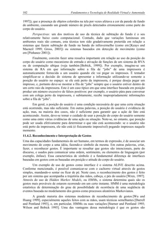 182 Fundamentos e Tecnologia de Realidade Virtual e Aumentada
1997]), que a presença de objetos coloridos na tela por vezes afetava a cor da parede de fundo
do ambiente, causando um grande número de pixels detectados erroneamente como parte do
corpo do usuário.
Perspectivas: um dos motivos de uso da técnica de subtração do fundo é o seu
relativamente baixo custo computacional. Contudo, dado que variações luminosas em
ambientes reais são comuns, esta técnica tem sido gradativamente preterida em relação a
sistemas que fazem subtração de fundo na banda do infravermelho (como em [Keays and
Macneil 1999; Gross, 2003]) ou sistemas baseados em detecção de movimento (como
em [Pinhanez 2001]).
Finalmente, convém fazer uma ressalva importante em relação ao uso da posição do
corpo do usuário como mecanismo de entrada e ativação de funções de um sistema de RVA
ou de computação ubíqua (veja também [Bobick, 1999]). Por exemplo, imagine-se um
sistema de RA em que informação sobre a fila de “jobs” de uma impressora é
automaticamente fornecida a um usuário quando ele vai pegar os impressos. É tentador
simplificar-se a decisão do sistema de apresentar a informação utilizando-se somente a
posição do usuário no espaço: se ele está perto da impressora, é porque deseja pegar um
impresso, e, portanto deve-se mostrar a fila de “jobs” sempre que o usuário estiver dentro de
um certo raio da impressora. Este é um caso típico em que uma interface baseada em posição
produz um número excessivo de falsos positivos: por exemplo, o usuário pára para conversar
com um colega perto da impressora, e subitamente, recebe inapropriadamente informações
sobre a fila de “jobs”.
Em geral, a posição do usuário é uma condição necessária de que uma certa situação
está ocorrendo, mas não suficiente. Em outras palavras, a posição do usuário é evidência de
ação, mas, na maioria dos casos, não é suficiente para garantir que a ação de fato está
acontecendo. Assim, deve-se tomar o cuidado de usar a posição do corpo do usuário somente
como uma entre várias evidências de uma ação ou situação. Note-se, no entanto, que posição
pode ser usada efetivamente para determinar o que não está acontecendo: se o usuário não
está perto da impressora, ele não está (é fisicamente impossível) pegando impressos naquele
momento.
11.4.2. Reconhecimento e Interpretação de Gestos
Uma das capacidades fundamentais do ser humano, em termos de expressão, é de associar um
movimento do corpo a uma idéia, fazendo-o símbolo da mesma. Em outras palavras, criar,
fazer, e reconhecer gestos. É importante se ressaltar que gestos são intencionais, parte do
discurso, e usados para comunicar uma ordem, sentimento, ou elementos de linguagem (por
exemplo, ênfase). Essa característica de símbolo é a fundamental diferença de interfaces
baseadas em gestos com as baseadas em posição e atitude do corpo do usuário.
Um exemplo de uso de gestos como interface é o sistema ALIVE descrito acima.
Conforme mencionado, é possível comunicar-se com o cachorro virtual através de gestos
simples, mandando-o sentar ou ficar de pé. Neste caso, o reconhecimento dos gestos é feito
por um sistema que acompanha a trajetória das mãos, cabeça, e pés do usuário [Wren, 1997].
Através do uso de Hidden Markov Models, ou HMMs, o sistema determina quais são os
gestos mais prováveis de estarem ocorrendo em um certo instante. HMM é uma metodologia
estatística de determinação do grau de possibilidade de ocorrência de uma seqüência de
eventos baseada no modelamento dos gestos como processos aleatórios Markovianos.
A grande maioria dos sistemas modernos de reconhecimento de gestos [Wu and
Huang 1999], especialmente aqueles feitos com as mãos, usam técnicas semelhantes [Darrell
and Pentland 1993], e, em particular, HMMs ou suas variações [Starner and Pentland 1995;
Wilson and Bobick 1995]. Uma das vantagens dessa metodologia é que os gestos são
 