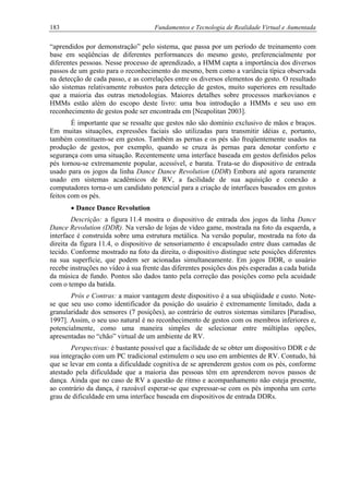 183 Fundamentos e Tecnologia de Realidade Virtual e Aumentada
“aprendidos por demonstração” pelo sistema, que passa por um período de treinamento com
base em seqüências de diferentes performances do mesmo gesto, preferencialmente por
diferentes pessoas. Nesse processo de aprendizado, a HMM capta a importância dos diversos
passos de um gesto para o reconhecimento do mesmo, bem como a variância típica observada
na detecção de cada passo, e as correlações entre os diversos elementos do gesto. O resultado
são sistemas relativamente robustos para detecção de gestos, muito superiores em resultado
que a maioria das outras metodologias. Maiores detalhes sobre processos markovianos e
HMMs estão além do escopo deste livro: uma boa introdução a HMMs e seu uso em
reconhecimento de gestos pode ser encontrada em [Neapolitan 2003].
É importante que se ressalte que gestos não são domínio exclusivo de mãos e braços.
Em muitas situações, expressões faciais são utilizadas para transmitir idéias e, portanto,
também constituem-se em gestos. Também as pernas e os pés são freqüentemente usados na
produção de gestos, por exemplo, quando se cruza às pernas para denotar conforto e
segurança com uma situação. Recentemente uma interface baseada em gestos definidos pelos
pés tornou-se extremamente popular, acessível, e barata. Trata-se do dispositivo de entrada
usado para os jogos da linha Dance Dance Revolution (DDR) Embora até agora raramente
usado em sistemas acadêmicos de RV, a facilidade de sua aquisição e conexão a
computadores torna-o um candidato potencial para a criação de interfaces baseados em gestos
feitos com os pés.
• Dance Dance Revolution
Descrição: a figura 11.4 mostra o dispositivo de entrada dos jogos da linha Dance
Dance Revolution (DDR). Na versão de lojas de vídeo game, mostrada na foto da esquerda, a
interface é construída sobre uma estrutura metálica. Na versão popular, mostrada na foto da
direita da figura 11.4, o dispositivo de sensoriamento é encapsulado entre duas camadas de
tecido. Conforme mostrado na foto da direita, o dispositivo distingue sete posições diferentes
na sua superfície, que podem ser acionadas simultaneamente. Em jogos DDR, o usuário
recebe instruções no vídeo à sua frente das diferentes posições dos pés esperadas a cada batida
da música de fundo. Pontos são dados tanto pela correção das posições como pela acuidade
com o tempo da batida.
Prós e Contras: a maior vantagem deste dispositivo é a sua ubiqüidade e custo. Note-
se que seu uso como identificador da posição do usuário é extremamente limitado, dada a
granularidade dos sensores (7 posições), ao contrário de outros sistemas similares [Paradiso,
1997]. Assim, o seu uso natural é no reconhecimento de gestos com os membros inferiores e,
potencialmente, como uma maneira simples de selecionar entre múltiplas opções,
apresentadas no “chão” virtual de um ambiente de RV.
Perspectivas: é bastante possível que a facilidade de se obter um dispositivo DDR e de
sua integração com um PC tradicional estimulem o seu uso em ambientes de RV. Contudo, há
que se levar em conta a dificuldade cognitiva de se aprenderem gestos com os pés, conforme
atestado pela dificuldade que a maioria das pessoas têm em aprenderem novos passos de
dança. Ainda que no caso de RV a questão de ritmo e acompanhamento não esteja presente,
ao contrário da dança, é razoável esperar-se que expressar-se com os pés imponha um certo
grau de dificuldade em uma interface baseada em dispositivos de entrada DDRs.
 