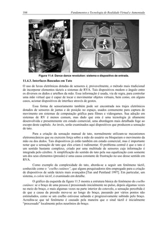 184 Fundamentos e Tecnologia de Realidade Virtual e Aumentada
Figura 11.4: Dance dance revolution: sistema e dispositivo de entrada.
11.4.3. Interfaces Baseadas em Tato
O uso de luvas eletrônicas dotadas de sensores é, provavelmente, o método mais tradicional
de incorporar elementos tácteis a sistemas de RVA. Tais dispositivos medem o ângulo entre
os diversos os dedos e artelhos da mão. Essa informação é usada, via de regra, para controlar
uma mão virtual que é capaz de tocar e movimentar objetos virtuais, bem como, em alguns
casos, acionar dispositivos de interface através de gestos.
Essa forma de sensoriamento também pode ser encontrada nos trajes eletrônicos
dotados de sensores de juntas e de posição no espaço, usados comumente para captura de
movimento em sistemas de computação gráfica para filmes e videogames. Sua adoção em
sistemas de RV é menos comum, mas dado que esta é uma tecnologia já altamente
desenvolvida e presentemente em estado comercial, uma abordagem mais detalhada foge ao
escopo deste capítulo. Ao invés, serão examinados aqui dispositivos que produzem a sensação
de tato.
Para a criação da sensação manual de tato, normalmente utilizam-se mecanismos
eletromecânicos que ou exercem força sobre a mão do usuário ou bloqueiam o movimento da
mão ou dos dedos. Tais dispositivos já estão também em estado comercial, mas é importante
notar que a sensação de tato que eles criam é rudimentar. O problema central é que o tato é
um sentido bastante complexo, criado por uma multitude de sensores cuja informação é
integrada pelo cérebro. A simplificação do sentido do tato pela sua equalização com somente
um dos seus elementos (pressão) é uma causa constante de frustração no uso desse sentido em
RVA.
Como exemplo da complexidade do tato, aborda-se a seguir um fenômeno táctil,
conhecido como o “coelho cutâneo”, que alguns pesquisadores têm empregado para a criação
de dispositivos de saída tácteis mais avançados [Tan and Pentland 1997]. Em particular, um
sistema, o colete táctil, é examinado em detalhe.
O gráfico da esquerda da figura 11.5 mostra a estrutura básica do fenômeno do coelho
cutâneo: se o braço de uma pessoa é pressionado inicialmente no pulso, depois algumas vezes
no meio do braço, e mais algumas vezes na parte interior do cotovelo, a sensação percebida é
de que a causa da pressão move-se ao longo do braço, passando por vários pontos não
estimulados, como se um coelho estivesse saltando e progressivamente subindo pelo braço.
Acredita-se que tal fenômeno é causado pela maneira que o sinal táctil é inicialmente
“processado” localmente pelos neurônios do braço.
 