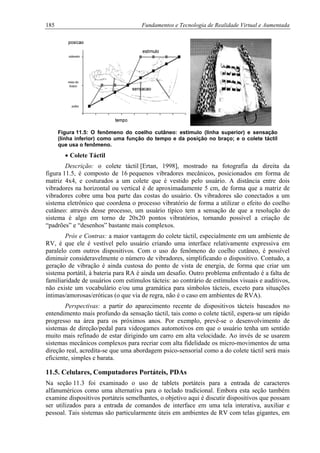 185 Fundamentos e Tecnologia de Realidade Virtual e Aumentada
Figura 11.5: O fenômeno do coelho cutâneo: estímulo (linha superior) e sensação
(linha inferior) como uma função do tempo e da posição no braço; e o colete táctil
que usa o fenômeno.
• Colete Táctil
Descrição: o colete táctil [Ertan, 1998], mostrado na fotografia da direita da
figura 11.5, é composto de 16 pequenos vibradores mecânicos, posicionados em forma de
matriz 4x4, e costurados a um colete que é vestido pelo usuário. A distância entre dois
vibradores na horizontal ou vertical é de aproximadamente 5 cm, de forma que a matriz de
vibradores cobre uma boa parte das costas do usuário. Os vibradores são conectados a um
sistema eletrônico que coordena o processo vibratório de forma a utilizar o efeito do coelho
cutâneo: através desse processo, um usuário típico tem a sensação de que a resolução do
sistema é algo em torno de 20x20 pontos vibratórios, tornando possível a criação de
“padrões” e “desenhos” bastante mais complexos.
Prós e Contras: a maior vantagem do colete táctil, especialmente em um ambiente de
RV, é que ele é vestível pelo usuário criando uma interface relativamente expressiva em
paralelo com outros dispositivos. Com o uso do fenômeno do coelho cutâneo, é possível
diminuir consideravelmente o número de vibradores, simplificando o dispositivo. Contudo, a
geração de vibração é ainda custosa do ponto de vista de energia, de forma que criar um
sistema portátil, à bateria para RA é ainda um desafio. Outro problema enfrentado é a falta de
familiaridade de usuários com estímulos tácteis: ao contrário de estímulos visuais e auditivos,
não existe um vocabulário e/ou uma gramática para símbolos tácteis, exceto para situações
íntimas/amorosas/eróticas (o que via de regra, não é o caso em ambientes de RVA).
Perspectivas: a partir do aparecimento recente de dispositivos tácteis baseados no
entendimento mais profundo da sensação táctil, tais como o colete táctil, espera-se um rápido
progresso na área para os próximos anos. Por exemplo, prevê-se o desenvolvimento de
sistemas de direção/pedal para videogames automotivos em que o usuário tenha um sentido
muito mais refinado de estar dirigindo um carro em alta velocidade. Ao invés de se usarem
sistemas mecânicos complexos para recriar com alta fidelidade os micro-movimentos de uma
direção real, acredita-se que uma abordagem psico-sensorial como a do colete táctil será mais
eficiente, simples e barata.
11.5. Celulares, Computadores Portáteis, PDAs
Na seção 11.3 foi examinado o uso de tablets portáteis para a entrada de caracteres
alfanuméricos como uma alternativa para o teclado tradicional. Embora esta seção também
examine dispositivos portáteis semelhantes, o objetivo aqui é discutir dispositivos que possam
ser utilizados para a entrada de comandos de interface em uma tela interativa, auxiliar e
pessoal. Tais sistemas são particularmente úteis em ambientes de RV com telas gigantes, em
 