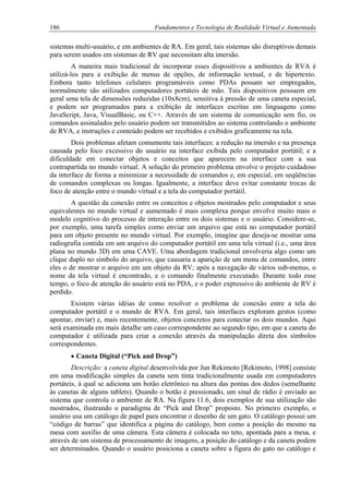 186 Fundamentos e Tecnologia de Realidade Virtual e Aumentada
sistemas multi-usuário, e em ambientes de RA. Em geral, tais sistemas são disruptivos demais
para serem usados em sistemas de RV que necessitam alta imersão.
A maneira mais tradicional de incorporar esses dispositivos a ambientes de RVA é
utilizá-los para a exibição de menus de opções, de informação textual, e de hipertexto.
Embora tanto telefones celulares programáveis como PDAs possam ser empregados,
normalmente são utilizados computadores portáteis de mão. Tais dispositivos possuem em
geral uma tela de dimensões reduzidas (10x8cm), sensitiva à pressão de uma caneta especial,
e podem ser programados para a exibição de interfaces escritas em linguagens como
JavaScript, Java, VisualBasic, ou C++. Através de um sistema de comunicação sem fio, os
comandos assinalados pelo usuário podem ser transmitidos ao sistema controlando o ambiente
de RVA, e instruções e conteúdo podem ser recebidos e exibidos graficamente na tela.
Dois problemas afetam comumente tais interfaces: a redução na imersão e na presença
causada pelo foco excessivo do usuário na interface exibida pelo computador portátil; e a
dificuldade em conectar objetos e conceitos que aparecem na interface com a sua
contrapartida no mundo virtual. A solução do primeiro problema envolve o projeto cuidadoso
da interface de forma a minimizar a necessidade de comandos e, em especial, em seqüências
de comandos complexas ou longas. Igualmente, a interface deve evitar constante trocas de
foco de atenção entre o mundo virtual e a tela do computador portátil.
A questão da conexão entre os conceitos e objetos mostrados pelo computador e seus
equivalentes no mundo virtual e aumentado é mais complexa porque envolve muito mais o
modelo cognitivo do processo de interação entre os dois sistemas e o usuário. Considere-se,
por exemplo, uma tarefa simples como enviar um arquivo que está no computador portátil
para um objeto presente no mundo virtual. Por exemplo, imagine que deseja-se mostrar uma
radiografia contida em um arquivo do computador portátil em uma tela virtual (i.e., uma área
plana no mundo 3D) em uma CAVE. Uma abordagem tradicional envolveria algo como um
clique duplo no símbolo do arquivo, que causaria a aparição de um menu de comandos, entre
eles o de mostrar o arquivo em um objeto da RV; após a navegação de vários sub-menus, o
nome da tela virtual é encontrado, e o comando finalmente executado. Durante todo esse
tempo, o foco de atenção do usuário está no PDA, e o poder expressivo do ambiente de RV é
perdido.
Existem várias idéias de como resolver o problema de conexão entre a tela do
computador portátil e o mundo de RVA. Em geral, tais interfaces exploram gestos (como
apontar, enviar) e, mais recentemente, objetos concretos para conectar os dois mundos. Aqui
será examinada em mais detalhe um caso correspondente ao segundo tipo, em que a caneta do
computador é utilizada para criar a conexão através da manipulação direta dos símbolos
correspondentes.
• Caneta Digital (“Pick and Drop”)
Descrição: a caneta digital desenvolvida por Jun Rekimoto [Rekimoto, 1998] consiste
em uma modificação simples da caneta sem tinta tradicionalmente usada em computadores
portáteis, à qual se adiciona um botão eletrônico na altura das pontas dos dedos (semelhante
às canetas de alguns tablets). Quando o botão é pressionado, um sinal de rádio é enviado ao
sistema que controla o ambiente de RA. Na figura 11.6, dois exemplos de sua utilização são
mostrados, ilustrando o paradigma de “Pick and Drop” proposto. No primeiro exemplo, o
usuário usa um catálogo de papel para encontrar o desenho de um gato. O catálogo possui um
“código de barras” que identifica a página do catálogo, bem como a posição do mesmo na
mesa com auxílio de uma câmera. Esta câmera é colocada no teto, apontada para a mesa, e
através de um sistema de processamento de imagens, a posição do catálogo e da caneta podem
ser determinados. Quando o usuário posiciona a caneta sobre a figura do gato no catálogo e
 